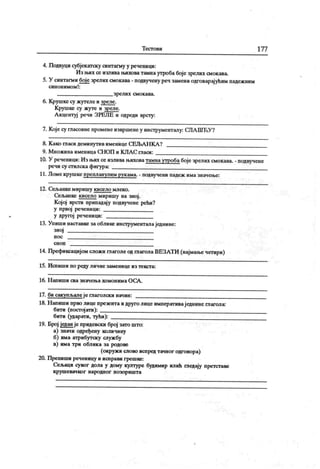 Т ест о ви 177
4. Подвуци субјекатску синтагму у реченици:
Из њих се излива њихова тамнаутроба боје зрелих смокава.
5. У синтагми боје зрелих смокава - подвучену реч замениодговарајућим падежним
син он им ом !:
з ре ли х см о к ава .
6. Крушке су жутеле и зреле.
К рушке су жуте и зреле.
А кцентуј речи ЗРЕЈ1Е и одреди врсту:
7. Које су гласовне променеизвршенеу инструменталу: СЛА ШЋУ?
8. К ако гласи деминутив именице СЕЉАН КА ?
9. М нож ина именица СН ОП и KJIA C гласи:
10. У реченици: Из њих се излива њиховатамнаутробабоје зрелих смокава. - подвучене
речи су сгилска фигура:
11. Ломе крушке препланулим рукама. - подвучени падеж има значење:
12. Сељанкемиришу кисело млеко.
Сељанке кисело миришу на зној.
К ојој врсти припадају подвучене рећи?
у првој реченици:
у другој реченици:
13. Упиши наставке за облике инструменталаједнине:
зној
н о с
с н о п
14. Префиксацијом сложи гпаголе од глагола ВЕЗАТИ (најмање четири)
15. Испиши по реду личне заменице из текста:
16. Н ап иш и св а зн ач ењ а хом о н им а О С А .
17. би сак упљале је глаголск и начин:
18. Н апиши прво лице презента идруго лице императиваједнине глагола:
бити (постој ати):
бити (ударати, тући):
19. Број један је придевски број зато што:
а) значи одређену количину
б) има атрибутску службу
в) има три облика за родове
(окружи слово испред тачног одговора)
20. Препиши реченицу и исправи грешке:
Сељаци сувог дола у дому културе будимир илић ппедају претставе
к р уш е вач к о г н аро дн о г п о зо р иш т а
 