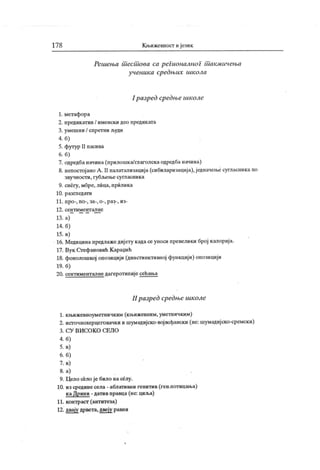 17 8 К њижевност ијезик
Решења шесшова са регионалног шакмичења
ученика средњих школа
1разред средње школе
1. метафора
2. предик атив / именски део предик ата
3. умешни / спретни људи
4. б)
5. футур II пасива
6. б)
7. одредбаначина(прилошка/глаголскаодредба начина)
8. непостој ано А . II палатализација(сибиларизација),једначење сугласникапо
звучности, губл>ење сугласника
9. снегу, море, лица, прилика
10. разгледати
11. npo-, no-, за-, o-, раз-, из-
12. сен т им ент ал не
13. а)
14. б)
15. в)
16. Медицинапредлажедијету кадасеуноси превелики број калорија.
17. Вук Стефановић К араџић
18. фонолошкој опозицији (динстинктивној функцији) опозицији
19. б)
20. сентимент алне дагерот ипије сећања
II разред средње школе
1. књижевноуметничким (књижевним, уметничким)
2. исгочнохерцеговачки и шумадијско-војвођански (не: шумадијско-сремски)
3. С У В И С О К О C E JI O
4. б)
5. в)
6. б)
7. в)
8. а)
9. Цело село је било на селу.
10. из средине села - аблативни генитив (ген.потицања)
каДрини - датив правца (не: циља)
11. контраст (антитеза)
12. двају дрвета, двеју равни
 