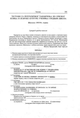 Т ест о ви 181
Т Е С Т О В И С А РЕ П У Б Л И Ч К О Г Т А К М И Ч Е Њ А И З С РП С К О Г
ЈЕЗИ К А И ЈЕЗИ ЧК Е К УЛТУ РЕ У ЧЕН И К А СРЕДЊИХ Ш КОЛА
Ш колск а 1993/94. година
I разред средње школе
Једнорози су сада били сасвим потиснути, живели су још једино у тропској транс-
сахарској обласги. Осим у А фрици, понекад су егзистирали још једино у прашњавим би-
блиотекама, где их је Торквемада и сретао. Сакупио је веома обимну литературу о њима.
К ардиналова колекциј а је број ала за то време фантастичних 313 томова. И зузимајући
две или три компилације сумњиве вредности, кардинал је поседовао све што је у тој об-
ласти написано. Иако је до танчина познавао њихов начин живота, Торквемада ниј е нигде
пронашао прецизно објашњење о кобном деловању твари једнороговог рога на отров.
М илета Продановић: Degli
' impiccali
П И Т А Њ А
1. Н апиши једну од речи из текста кој ауказује нато даје овај текст писан
к њ иж ев ноум ет н ич к им , а не нау ч ним ст ил ом : -
2. У каквом односу се налазе реченицеу првој реченици? -
3. Напиши множину речи ЈЕДНОРОГ иодреди гласовну промену кој асе у њој налази:
4. ПрефиксТРАНС- у речи ТРА НССАХА РСК И има 3Ha4eibe:
а) около; б) кроз; в) иза
(заокружи слово испред тачног одговора).
5. У реченици:
П ОН ЕК АД СУ ЕГЗИСТИРА ЈШ ЈОШ ЈЕД ИН О У П РА ШЊА ВИ М
БИБЛИОТЕКА МА, ГДЕ ИХ ЈЕ ТОРК ВЕМАДА И СРЕТАО.
п одвуч ену реч з ам ен и си но ни м ом .
6. У реченици:
СА К У П И О ЈЕ В Е О М А О Б И М Н У Л И Т Е РА Т У РУ О Њ И М А .
о др еди п адеж у к ом се н а паз и по дву ч е н а р е ч :
7. У реченици:
С В Е Ш Т О ЈЕ У Т О Ј О Б Л А С Г И Н А П И СА Н О
у ком глаголском времену сгој и ппагол?
8. У реченици:
К А РД ИН А Ј10 ВА К ОЛЕК Ц ИЈА ЈЕ БРОЈА Ј1А ЗА Т О ВРЕ МЕ
Ф А Н Т А СТ И Ч Н И Х 313 Т О М О В А .
глагој ЈЕ БРОЈАЛА је: а) прелазан; б) непрелазан
(заокружи слово испред тачног одговора).
9. Допуни реченицу:
К ардиналова колекција је број ала за то време
(фантастичан) 304 (том).
10. КОМП ИЛА ЦИЈА је:
а) поређење; б) узимање из туђих дела; в) композиција
(заокружи слово испредтачног одговора.
 