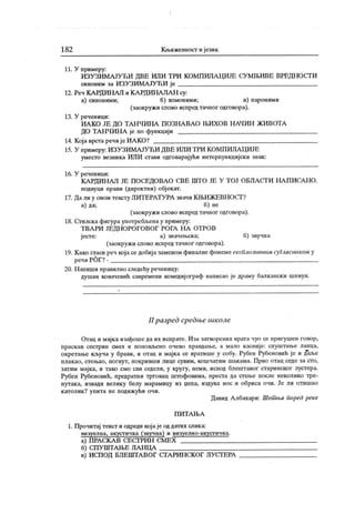 1 82 К н»ижев11ост и ј език
11. У примеру:
ИЗУЗИМАЈУЋИ ДВЕ ИЛИ ТРИ КОМПИЛА ЦИЈЕ СУМЊИВЕ ВРЕДНОСГИ
синоним за ИЗУЗИ МА ЈУ ЋИ је
12. Реч К А РДИН АЛ и К А РДИНА ЛА Н су:
а) синоними; б) хомоними; в) пароними
(заокружи слово испредтачног одговора).
13. У реченици:
ИА КО ЈЕ ДО ТАН ЧИНА ПОЗНА ВА О ЊИХОВ Н АЧИН ЖИВОТА
ДО ТА НЧИПА је по функцији
14. Која врста речијеИА КО?
15. У примеру: ИЗУЗИМАЈУЋИ ДВЕ ИЛИ ТРИ КОМПИЛАЦИЈЕ
уместо везника ИЛИ стави одговарајући интерпункцијски знак :
16. У реченици:
КАРДИНАЛ ЈЕ ПОСЕДОВАО СВЕ ШТО ЈЕ У ТОЈ ОБЛАСГИ НА ПИСАНО.
подвуци прави (директни) објекат.
17. Дали у овом тексту ЛИТЕРАТУРА значи К ЊИЖЕВНОСГ?
а) да; б) не
(заокруж и слово испред тачног одговора).
18. Стилска фигура употребљена у примеру:
Т ВА РИ ЈЕДН ОРО ГО ВО Г РО ГА Н А ОТРО В
јесте: а) значењска; б) звучна
(заокружи слово испредтачног одговора).
19. К ако гласи реч кој аседобијазаменом финалне фонемеексплозчвним сугласником у
речи РОГ? -
20. Н апиши правилно следећу реченицу:
душан ковачевић савремени комедијограф написао је драму балкански шпиун.
II разред средње школе
Отац и мајка изађоше да их испрате. Иза затворених врата чуо се пригушен говор,
праскав сестрин смех и поновљено очево правдање, а мало касније: спуштање ланца,
окретање кључа у брави, и отац и мајка се вратише у собу. Рубен Рубеновић је и даље
плакао, стењао, погнут, покривши лице сувим, кошчатим шакама. Прво отац седе за сто,
затим мајка, и тако смо сви седели, у кругу, неми, испод блештавог старинског лустера.
Рубен Рубеновић, предратни трговац штофовима, преста да стење после неколико тре-
нутака, извади велику белу марамицу из џепа, издува нос и обриса очи. Је ли отишао
к атолик ? упита не подижући очи.
Давид А лбахари: Шет ња поред реке
П И Т А Њ А
1. Прочитај текст и одреди кој аје од датих слика:
визуелна, акустичк а (звучна) и визуелно-акустичк а.
а) ПРАСКА В СЕСГРИН СМЕХ
б) СПУ ШТАЊЕ ЛА НЦА :
в) ИСПОД БЛЕШТА ВОГ СГАРИНСКОГ ЛУСГЕРА
 