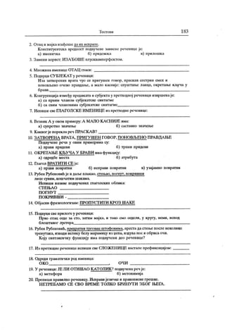 Т ест о в и 1 83
2. Отац и мајка изађоше да их испрате.
Конституентска вредност нодвучене зависне реченице је:
а) именичка б) придевска в) прилошка
3. Замени аорист: ИЗАЂОШЕ плусквамперфсктом.
4. М нож ина именице ОТА Ц гласи:
5. Подвуци СУБЈЕКАТ у реченици:
И за затвореиих врата чуо се пригушен говор, праск ав сестрин смех и
поновљеио очево пр<1вдан>е, а мало касније: спуштање ланца, окретање кључа у
брави..
6. Конгруенција између предикатаи субјектау претходној реченици извршенаје:
а) са првим чланом субјекатске синтагме
б) са свим члановима субјекатске синтагме
7. Испиши све ГЈ1А ГОЛСК Е ИМЕН ИЦЕ из претходне реченице:
8. Везник А у овом примеру:А MAJIO КАС1Ш ЈЕ има:
а) супротно значење б) саставно значење
9. К аквог је пореклареч ПРАСКА В?
10. ЗАТ ВОРЕНА ВРАТА , ПРИ ГУ ШЕН ГОВОР, ПОН ОВЉЕНО ПРА ВДА ЊЕ
Подвучене речи у овим примерима су:
а) прави придеви б) трпни придеви
11. ОК РЕТА ЊЕ К ЉУ ЧА У БРА ВИ има функ цију:
а) одредбе места б) атрибута
12. Глагол ВРА Т И Т И СЕ је:
а) прави повратни б) неправи повратни в) узајамно повратни
13. Рубен Рубеновић је и дал>е плакао, стењао, погнут, покривши
лн це сувим , к ош чат им ш ак ам а.
Испиши називе подвучених глаголских облика:
СТ Е ЊА О
П О ГН У Т
П О К РИ В Ш И -
14. Објасни фразеологизам: ПРОПУСГИТИ КРОЗ IHAKE
15. Подвуци све прилоге у реченици:
Прво отац седе за сто, затим мајка, и тако смо седели, у кругу, неми, испод
блештавог лустера
16. Рубен Рубеновић, предратни трговац штофовима, престадастење после неколико
тренутака, извадивелику белу марамицу из цепа, издуванос иобрисаочи.
Коју синтаксичку функцију има подвучени део реченице?
17. Из претходне реченице испиши све СЛОЖЕНИЦЕ настале префиксацијом:
18. Одреди граматичк и род именица:
ОКО , о ч и
19. У реченици:ЈЕ Ј1И ОТИШАО КАТОЛИК ?подвученаречје:
а) метафора б) метонимија
20. Препиши правилно реченицу.Исправијезичке и правописнегрешке.
Н ЕТ РЕ БА М О СЕ СВО ВРЕМ Е Т ОЛ К О БРИ П УТ И З БОГ ЊЕГА .
 