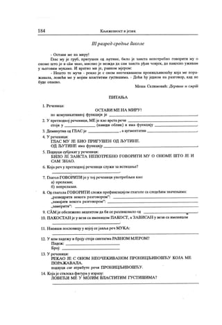 184 К њижевност ијезик
III разред срсдње liiKo.ae
- Остави ме на миру!
Глас му је груб, пригушен од љутине, било је заиста непотребно говорити му о
ономе што је и сам знао, мислио је можда да сам заиста рђав човјек, да пакосно уж ивам
у његовим мукама. И вратио ми је, равном мјером:
- Нешто те мучи - рекао је с оном неочекиваном проницљивошћу кој а ме пора-
ж авала, ловећи ме у мој им властитим густишима. - Доћи ћу једном на разговор, кад не
буде опасно.
Меша Селимовић: Дервиш и смрт
П И Т А Њ А
1. Реченица:
О С Г А В И М Е Н А М И РУ !
по комуникативној функциј и је .
2. У претходној реченици, МЕ је као врстаречи
сгој и у (наведи облик ) и има функциј у .
3. Деминутив од ГЛА С је , ааугментатив ■
4. У реченици:
ГЈ1А С М У ЈЕ БИ О ПРИГ У Ш ЕН ОД ЉУ Т И Н Е.
ОД ЉУТ ИН Е има функцију ,
5. Подвуци субјекат у реченици:
БИЛО ЈЕ З А И СГА Н ЕП ОТ РЕ БН О ГО ВОРИТ И М У О ОН ОМ Е ШТ О ЈЕ И
СА М З Н А О .
6. Којареч у претходној реченици служи за истицање?
7. Њагол ГОВОРИТИ је у тој реченици употребл>ен као:
а) прелазан;
б) непрелазан.
8. Од глагола ГОВОРИТИ сложи префиксацијом глаголе саследећим значењима:
„разведрити некога разговором":
„замај ати некога разговором":
„замерити" : —
9. сАМјеобележеноакцентомдабисеразликовалоод ,
10. ПАКОСТ АН јеу везисаименицом ПАКОСТ , аЗАВИСАН у везисаименицом
11. Н алиши пословицу у којој сеј авља реч МУ К А :
12. У ком падежу и броју стоји синтагмаРАВНОМ МЈЕРОМ?
П адеж :
Број:
13. У реченици:
РЕК А О ЈЕ С ОН ОМ Н ЕОЧ ЕК И ВАН ОМ ПРОН И ГЏБИ ВОШЋУ К ОЈА МЕ
П О РА Ж А В А Л А .
подвуци све атрибуте речи ПРОНИЦЉИВОШЋУ.
14. К ој аје стилска фигура у изразу:
Л О В ЕЋ И М Е У М О ЈИ М В Л А С ГИ Т И М ГУ СТ И Ш И М А ?
 