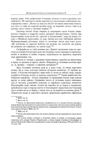 ЖитијекраљицеЈеленеодАрхиепископаДанилаII 17
издвај а једно. Оно рефлектује Јеленину ученост и њен нарочити сен-
зибилитет. Из контекста писма нарочито ј е упечатљива симболичко-ме-
тафоричк а слик а: „Попгго ј е наш ум обузет метежом животних похота,
к ао што се лађа на морској пучини љуља од морских таласа, тако и ја
грешна љуто тонем у гресима мојима."20
Одговор светих отаца заправо је свој еврсна оцена Јелене; инди-
ректно открива и подручја њеног духовног интересовања. Свети оци
карактеришу њене речи као „кротке и богоразумне"
, дају ј ој поуку; го-
воре о Виилвем Јерусалиму, тј. рају. Добар део ј есу библијски цитати.
Најимпресивнија реченица, којом се поентира читав овај текст јесте:
„ Не постизава се царство небесно ни речима, ни лепотом, ни родом,
ни јачином, ни годинама, но силом вере."21
Осећајући да се губи основна нит, Данило наглашава како не пре-
стаје да говори богоугоднадела ове блажене, њена страдања и трпљења,
молбе и молитве и ноћна стајања; подсећањем на проблем, подстиче
овај приповедни ток .
Потом се говори о даровима манастирима, подсећа на милостињу
и бригу за удовице и сироте, ниште. Издвојенаје Јеленина посебна бри-
га, тј. врлина - старање о сиротим девојкама.22
Дуга Јеленина молитва увод је у нову тему, за писца нарочито
важну. Да ј е тако, пок азује пишчев ауторски коментар: „О љубави ср-
дачна, о болезни материнска, види како се моли за синове своје, управ-
љајући каГосподу молбу зањиховасагрешења."23Затим прибегава би-
блиј ском поређењу - Јелену упоређује са праведним Јовом, кој и узноси
жртву за свој е синове. Средишње место је Јеленина поук а синовима;
она је свечана, језгровита; показује се одређено сазревање личности.
Поучавајући свој е синове, Јелена их подсећа да су пород и васпитање
хришћанске вере и народа светог и благоверног ; предочава им Страшни
суди позиваих дасебрину о ономештојеодкористи зањиховедуше.24
Завршетак поуке је нарочито снажан; приповедач прибегава ефек тном
20ЖКЈ,стр.51.
21Исто,стр.52.
22Онаје, по Даниловом сведочењу, наређивала да се у читавој области пронађу и
доведу кћерисиротих родитеља;њихј ехранилаусвомедому,обучавалаихјесваком добром
реду и ручном раду;кадаби одраслеудавалаих је,обдарујући их сваким богатством.У месго
њих узималаби друге; ЖК Ј,стр. 54.
23ЖКЈ,стр.55.
24Јеленасиновимапредочава, каоузорни пример,њиховепрародитеље;овојеместо
шире развијено.
Н а значај читавог сегмента о Јелениној бризи за синове за целокупну идеј ну
структуру дела указује Радмила Маринковић, у својој студији: Владарске биографиј е из
врем еиа Немањића, П рилози закњижевност,језик, историју и фолклор, 1978, књ.X LIV, св.
1-2, стр. 3-20.
 