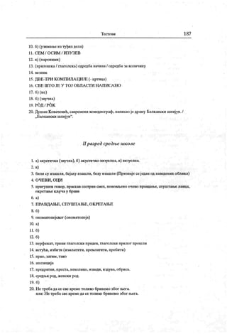 Т ест о ви 187
10. б) (узимање из туђих дела)
11. С Е М / О С И М / И З У З Е В
12. в) (пароними)
13. (прилошка/ глаголска) одредба начина/ одредба за количину
14 . ве зн и к
15. ДВЕ-ТРИ К ОМПИЛА ЦИЈЕ (- цртица)
16. С.В Е Ш Т О ЈЕ У Т О Ј О БЛ А С Г И Н А П И СА Н О
17. б) (не)
18. б) (звучна)
19. РОД / РОК
20. ДушанК овачевић, савремени комедиограф, написао једраму Балкански шпијун./
„ Балкански шпиј ун".
II разред средње школе
1. а) акусгичка(звучна), б) акустичко-визуелна, в) визуелна.
2. в)
3. били су изашли, бејаху изашли, беху изашли (Признаје сеједан од наведеиих облика)
4. ОЧЕВИ , ОЦИ
5. пригушен говор, праскав сестрии смех, поновљено очево правдање, спуштање ланца,
окретање кључа у брави
6. а)
7. ПРА ВДА ЊЕ, СП У ШТА ЊЕ, ОК РЕТА ЊЕ
8. б)
9. ономатопејског (ономатопеј а)
10. а)
11. б)
12. б)
13. перфекат, трпни глаголски придев, глаголски прилог прошли
14. истући, избити (измлатити, премлатити, пребити)
15. прво, затим, тако
16. апозициј а
17. предратни, преста, неколико, извади, издува, обриса.
18. средњи род, женски род.
19. б)
20. Н е требада се све време толико бринемо због њега.
или: Н е требасве време да се толико бринемо због њега.
 