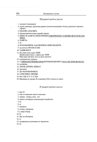 188 К њижевност ијезик
III разред средње школе
1. заповест (заповедна)
2. личназаменица, акузативу једнине (енклитички/краћи облик ); директног (правог)
објекта
3. ГЛ А СИ Ћ , ГЛА СИ Н А
4. (прилошке/глаголске) одредбеузрока
5. Б И Л О ЈЕ З А И С ГА Н Е П О Т РЕ Б Н О Г О В О РИ Т И М У О О Н О М Е Ш Т О ЈЕ И СА М
З Н А О
6 . З А И С ТА
7. б)
8. РА ЗГ ОВОРИТ И , З А Г ОВ ОРИТ И , П РИ ГО ВОРИТ И
9. од глагола ЈЕСА М (СА М )
10. З А В И С Н О С Г
11. Без муке нема науке. ИЛИ
Н авик ај една мука, а одвика две. ИЛИ
Н иј е мук а научити, него је мука одучити.
12. инструментал,једнина.
13. С ОН ОМ Н ЕО ЧЕКИ ВА Н ОМ П РОН И ЦЉИ ВОШЋ У К ОЈА М Е П ОРА ЖА ВА ЛА
14. метафора
15. ДОЋИ , ДОЂЕМ, ДОША О
16. презенту
17. ДА РА ЗГОВА РА М (О)
18. С О П С Г В Е Н / Л И Ч Н И
19. Н А , ОД, О , У , С, У , Н А
20. Промицаојетај дан, 26. новембар 1944, стамњен и леден.
IVразред средње школе
1. два, б)
2. А ко се паж љиво одсече маказама.
3. латице - лат ица, лати - лат
4. епитет, метафора, компарациј а (поређење)
5. б)
6. а)
7. атрибута
8. осгају у зај едници
9. у лицу и броју
10. б)
11. Дно су обложили.
12. а)
13. одједначењасугласника по звучности
14. б)
 