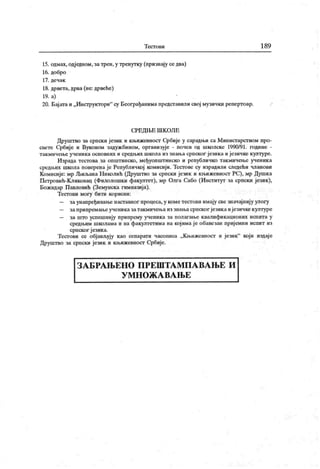 Т ест о в и 189
15. одмах, одједном, затреп, у тренутку (признају се два)
16. добро
17. дечак
18. дрвета,дрва (не: дрвеће)
19. а)
20. Бај ата и „Инструктори" су Београђанима предсгавили свој музинки репертоар.
СРЕД1БЕ ШК ОЛЕ
Друштво за српски језик и књижевност Србије у сарадњи са Министарством про-
свете Србије и Вуковом задужбином, организује - почев од школске 1990/91. године -
гакмичење ученика основних и средњих школа из знања српског језика и језичке културе.
Израда тестова за општинско, међуопштинско и републичко такмичење ученик а
средљих школа поверенаје Републичкој комисији. Тестове су израдили следећи чланови
Комисије: мр ЉиљанаНииолић (Друштво за српски језик и књижевносг РС), мр Душка
Петровић-Кликовац (Филолошки факултет), мр Олга Сабо (Ииститут за српски језик),
Божидар Павловић (Земунска гимназија).
Тест ови могу бити корисни:
— заунапређивање наставног процеса, у кометестови имају све значајпију улогу
— заприпремањеучениказатакмичења из знањасрпског језикаијезичкекултуре
— за што успешнију припрему ученика за полагање к валификационих испита у
средњим школама и на факултетима на којима је обавезан пријемни испит из
српског језик а.
Тест ови се објављују као сепарати часописа „Књижевност и језик" који издаје
Друштво за српски језик и књижевност Србије.
З А Б РА Њ Е Н О П Р Е Ш Т А М П А В А Њ Е И
У М Н О Ж А В А Њ Е
 