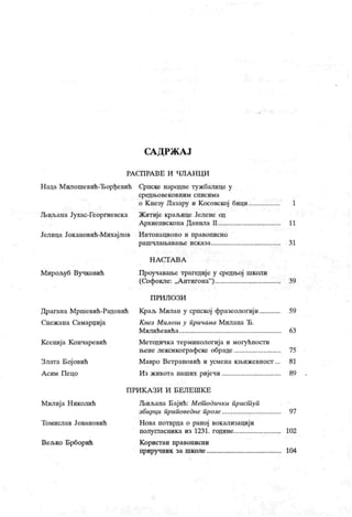 СА Д РЖ А Ј
РА СП РА В Е И ЧЛ А Н Ц И
Н ада М илошевић-Ђорђевић Српске народне тужбалице у
ф едњ ове к овн и м сп ис им а
о К незу Лазару и К осовској бици 1
Љиљана Јухас-Георгиевска Житије краљице Јелене од
Архиепископа Данила П 11
Јелица Јок ановић-М ихајлов Интонационо и правописно
рашчлаљавање исказа 31
Н А С Т А В А
Мирољуб Вучковић Проучавање трагедије у средњој школи
(Софокле: „А нгигона"
) 39
П РИ Л О З И
Драгана Мршевић-Радовић Краљ Милан у српској фразеологији 59
Снежана Самарџија К нез Милош у причама Милана
'
Б.
М ил и ћ е ви ћ а 63
Ксенија К ончаревић Методичка терминологија и могућности
њене лексикографске обраде 75
Злата Бој овић М авро Ветрановић и усмена књижевност ... 81
А сим Пецо Из живота наших ријечи 89
П РИ К А З И И Б ЕЛ Е Ш К Е
Милија Н иколић ЈБиљана Бајић: Мет одички прист уп
збирци приповедне прозе 97
Томислав Јовановић Нова потврда о раној вокализацији
полушасника из 1231. године 102
Вељко Брборић К ористан правописни
приручник за школе 104
 