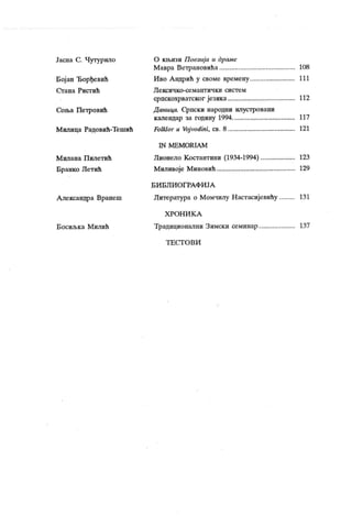 Јасна С. Чутурило
Бој ан Ђорђевић
С т ан а Р и ст и ћ
Соња Петровић
М илица Радовић-Тешић
М ил ан а П ил ет и ћ
Бранко Летић
Александра Вранеш
Б осиљ к а М ил и ћ
О књизи Поезија и др аме
Мавра Ветрановића 108
Иво Андрић у своме времену 111
Л е к еи ч к о -се м ант и ч к и си ст е м
српскохрватског језика 112
Д аница. Српски народни илустровани
календар за годину 1994 117
Folklor и Voj vodini, св. 8 121
1N M E M O R I A M
Лионело К остантини (1934-1994) 123
М иливоје М иновић 129
Б И Б Л И О Г РА Ф И ЈА
Литература о Момчилу Настасијевићу 131
Х РО Н И К А
Традиционални Зимски семинар 137
Т Е С Т О В И
 