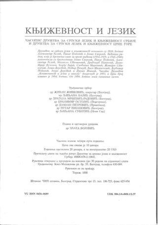 К Њ И Ж Е В Н О С Т И ЈЕ З И К
Ч А СГОП И С Д РУ ПП ВА З А С РП С К И ЈЕЗ И К И К ЊИ Ж Е В Н О С Ј
'
СРБ И ЈЕ
И Д РУ ШТ ВА 3 А СРПСК И ЈЕЗИ К И К ЊИ Ж ЕВНОСТ Ц РН Е ГОРЕ
Лрушт пи 41 срПски јемш и кш ж епшк м оа нншли cv ]Ч] 0. 7oi)iinc
Алексиш)ир nc.v th, Пинле ПоГимик n Јовин Скерлик 11-еГот ш ра-
i)om, кој и јс ПрскиОип само ,iu ирсмс рат ори (1914- 1919. и 19-41- 1946)
p vKonoon.ui су ripci)cci)iiunii Joatin Скерлн/t, Павлс ПоПоаи/:. Алск -
сииОир Пслч/i. Михиило CiTicnuiiotin.h. JlpaIojby6 Пивлоки/о Rumu-
т риј с Иучспов. Tiop/)C fi iijtth, Словодии MupKOUiili, Живој ии Ст а-
iioj 'iuh, Jontiii Лсрсмић. Пст ар Псмут , Iiuco Милиичсвић, Љувомир
ПоПопи/и Јоваи Лсрспмh и Душан ИвиииН, ЧасоПис Друмм ви
„ Ки.иж свност и јс.шк v мколи
"
покрснум јс 1953, а први број
im uuao јс 1954. ТоЛиис. (М 1956. Годиис itocii данат њи пам т .
Уређивачки одбор
•др ЖМВЛМ ЖИВКОВИЋ. сскречар (Београд).
мр Лј ИЛјЛМА БЛЈИТј (Пеоград).
др ДРЛГЛМЛ МРШЕВИЋ-РЛДОВМЋ (Београд).
др БРЛ МИМИР OC
'
l
'
OJMTi (Подгорица).
др ДЛМЈЛМ ПЕТРОВИ
'
1
'
i (Приштнна).
др ПГГГЛР ПИЈЛМОВИТ1 (Београд).
др .ГБИЉЛМА СУ БОТИЋ (Мови С'ад)
Глашш и одговорип уредиик
др ЗЛЛТЛ БОЈОВИТ,
Чиеопис нчлачи четири пута го дипш.е
Мсна ове слсске ј с 10 дииара
Годишп.а претплата 20 динара, а ча ииострапство 20 USD
Претилату слатп на тску1>и рачун Друштва ча сриски језик п ки.нжевност'
СрПијс 40806-678-2-10841.
Рукопнсе откуцнпе с ирорсдом иа машини (до 30 редова на страннци) слати
Урсдииштву: Кнеч Михаилова ул. бр. 35, Београд. телефои 630-081).
Рукоииси се не вра1шју.
Тираж: 10(Х)
Штамна: ЧИП штампа. Београд. Студентскн трг 15. тел. 186-725, факс 625-У54
Y U ISSN 04 56- П68 У U D K 88 6.1/ 6+ 8 0 8. 1/ 2 :3 7
 