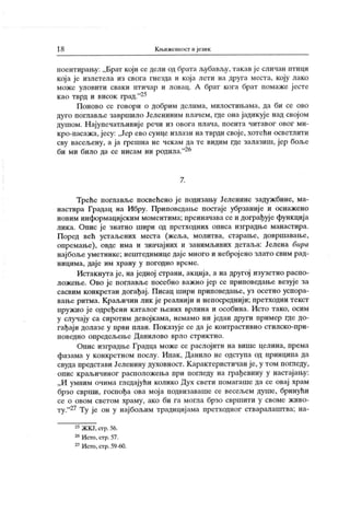 18 К њижевиосг и језик
поентирању: „Брат који се дели од брата љубављу, такав јс сличан птици
кој а је излетела из свога гнезда и која лети на друга места, коју лако
може уловити сваки птичар и ловац. А брат кога брат помаже ј есте
као тврд и висок град."25
Поново се говори о добрим делима, милостињама, да би се ово
дуго поглавље завршило Јелениним плачем, где она јадикуј е над свој ом
душом. Најупечатљивије речи из овога плача, поента читавог овог ми-
кро-пасажа, јесу: „Јер ево сунце излази на тврди своје, хотећи осветлити
сву васељену, а ја грешна не чекам да те видим где залазиш, јер боље
би ми било да се нисам ни родила."26
7.
Tpehe поглавље посвећено је иодизању Јеленине задужбине, ма-
настира Градац на Ибру. Приповедање постаје убрзаниј е и оснажено
новим информацијским моментима; преиначава се и дограђује функција
лик а. Опис ј е знатно шири од прстходних описа изградње манастира.
Поред већ устаљених места (жсља, молитва, старање, довршавање,
опремање), овде има и значајних и занимљивих детаља: Јелена бира
нај боље уметнике; нештедимице дај е много и небројено злато свим рад-
ницима, дај е им храну у погодно време.
Истакнута ј е, на једној страни, акција, а на другој изузетно распо-
ложење. Ово је поглавље посебно важно ј ер се приповедање везује за
сасвим конкретан догађај . Писац шири приповедање, уз осетно успора-
вање ритма. Краљичин лик је реалнији и непосреднији; иретходни текст
пружио је одређени каталог њених врлина и особина. Исто тако, осим
у случају са сиротим девојкама, немамо ни један други пример где до-
гађај и долазе у први план. Показује се да је контрастивно стилско-при-
поведно опредељење Данилово врло стрик тно.
Опис изградње Градца може се раслојити на више целина, према
фазама у конкретном послу. Ипак, Данило не одступа од принципа да
свуда представи Јеленину духовност. К арактеристичан је, у том погледу,
опис крал3ичиног расположења при пога еду на грађевину у настајању:
„И умним очима гледајући колико Дух свети помагаше да се овај храм
брзо сврши, госпођа ова мој а подвизаваше се весељем душе, бринући
се о овом светом храму, ако би га могла брзо свршити у своме живо-
ту."2? Ту је он у најбољим традицијама претходног стваралаштва; на-
25ЖКЈ,crp.56.
26Исто, стр. 57.
27Исто, стр. 59-60.
 