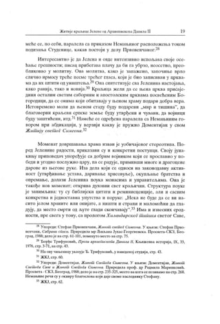 Житије крал.ицеЈелеиеодАрхиепископаДанила II 19
меће се, по себи, паралела са приказом Немањиног расположења током
подизања Студенице, какав постоји у делу Првовенчаног.28
Интересантно је да Јелена и овде интензивно испољава своје осе-
ћање грешности; писац прибегава плачу да би га убрзо, неосетно, прео-
бликовао у молитву. Ова молитва, како је запажено, започиње врло
слично ирмосу треће песме грећег гласа, који је био записиван у црква-
мадаих пггити одуништења.24ОнасингегизујесваЈеленинанастојања,
како ранија, тако и новија.30 Краљица жели да се њена црква присаје-
дини осталим светим саборним и апостолским црк вама посвећеним Бо-
городици, да се онима који обитавају у њеном храму подари добра вера.
Истовремено моли да њеном стаду буду подарени „мир и тишина"
, да
благоверни краљеви српске земље буду утврђени и чувани, да војници
буду заштићени, итд.31Намећесеодређенапаралела са Немањиним го-
вором при абдикацији, у верзији какву је пружио Доментиј ан у свом
Жит ију свет ог СимеонаР-
Моменат довршавања храма изван је уобичајеног стереотипа. По-
ред Јеленине радости, приказани су и конкретни поступци. Своју јуна-
кињу приповедач уноређује са добрим војником који се прославио у по-
беди и угодно послужио цару, па се радује, примивши многе и драгоцене
дарове из његове руке. Иза дела који се односи на законодавну актив-
ност (утврђивање устава, даривање хрисовуље), окупљање братства и
опремање, долази Јеленина поука монасима и управитељима. Она је
такође нов моменат; открива духовни свет краљичин. Структура поуке
ј е занимљива: ту су библијски цитати и реминисценције, али и сасвим
конкретна и ј едноставна упутства и поруке: „Нека не буде да се ви на-
сито јелом храните или опијате, а ништи н страни и маломоћни да гла-
дују, да место смрти од љуте глади скончавају
".33Има и извесних срод-
ности, пре свега у тону, са прологом Х иландарскоГ т ипика светог Саве,
28Упореди:СтефанПрвоиенчани,Жччот свет оГСимеона.У кн.ичи:СтефанПрво-
венчани, Сабрани списи. Приредила мр Љиљана Јухас-Георгиевск а. Просвета-СК З, Бео-
град, 1988; делој енастр. 61-101, поменуто место настр.75.
29ЂорђеТрифуновић, Проза архиеГшскопа Данила II, Књижевна исгорија, IX, 33,
1976. стр. 3-71, на стр.43.
30НаовучињеницууказујеЂ.Трифуновић,унаведеној студији,стр.43.
31ЖКЈ,стр.60.
32Упореди: Доментијан, Живот Свет оГа Симеона. У књизи: Доментијан, Живот
Свет оГа Саве и Живот Свет оГа Симеона. Приредила проф. др Радмила Маринковић.
Просвета-СКЗ,Београд, 1988;делојенастр.235-325,местонакогасепозивамо настр.268.
Немањинеречису у оквиру благословакојидајесвоменаследнику Стефану.
33ЖКЈ,стр.62.
 