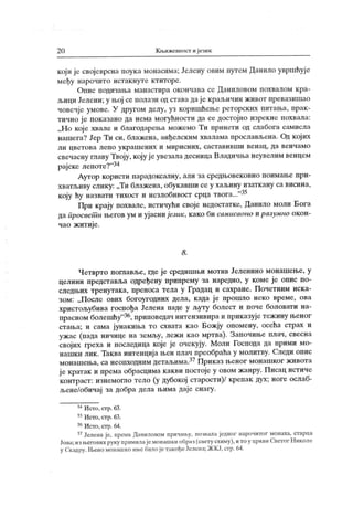 2 0 К љижевност ијезик
који је својеврсна поука монасима; Јелену овим путем Данило увршћуј е
међу нарочито истак нуте ктиторе.
Оиис подизања манастира окончава се Даниловом похвалом к ра-
љици Јелени; у њој се полази од става дај е крал.ичин живог превазишао
човечје умове. У другом делу, уз коришћење реторских питања, прак-
тично ј е пок азано да нема могућности да се достојно изрекне похвала:
„ Н о кој е хвале и благодарења можемо Ти принети од слабога самисла
нашега? Јер Ти си, блажена, анђелским хвалама прослављена. Од кој их
л и ц вет о ва л еп о у к р аш ених и м и р исн их , саст ави вш и в ен ац , да вен ч ам о
свечасну главу Твоју, коју ј е увезала десница Владичња неувелим венцем
рајске лепоте?"34
Аутор користи парадоксалну, али за средњовековно поимање при-
хватљиву слику: „Ти блажена, обукавши се у хаљину изаткану са висина,
коју ћу назвати тихост и незлобивост срца твога..."3-4
При крају похвале, истичући своје недостатке, Данило моли Бога
да просвет и његов ум и ујасни језик, како би самисаоно и разумно окон-
чао житије.
8 .
Четврто поглавље, где је средишњи мотив Јеленино монашење, у
целини представља одређену припрему за наредно, у коме је опис по-
следњих тренутака, преноса тела у Градац и сахране. Почетним иска-
зом: „П осле ових богоугодних дела, к ада ј е прошло неко време, ова
христољубива госпођа Јелена паде у љуту болест и поче боловати на-
прасномболешћу
"36,приповедач интензивираиприказујетежинуњеног
стања; и сама јунакиња то схвата као Божју опомену, осећа страх и
ужас (пада ничице на земљу, лежи као мртва). Започиње плач, свесна
својих греха и последица које је очскују. Моли Господа да прими мо-
нашк и лик . Таква ингенција њен плач преобраћа у молитву. Следи опис
монашења, са неопходним детаљима.37Приказ њеног монашког живота
је кратак и према обрасцима какви постоје у овом жанру. Писац истиче
контраст: изнемогпо тело (у дубокој старости)/ крепак дух; ноге ослаб-
љене/обичај за добра дела њима даје снагу.
34Исто,стр.63.
35Исто,стр.63.
36Исто,стр.64.
37Јеленаје, према Даниловом причаљу, иозвалаједног нарочитог монаха, старца
Јова; из његових руку примилајемонашкиобраз (свету схиму), ито у црквп Светог Н иколе
у Скадру. Њено монашко име билоје такођеЈелена; ЖКЈ, стр. 64.
 