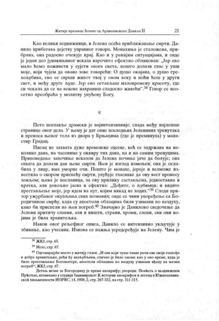 Житије краљицеЈеленеодАрхиепископаДанилаII 2 1
К ао велики подвижници, и Јелена осећа приближавање смрти. Да-
нило прибегава дејству управног говора. Монахиља је сталожена, при-
брана, она радосно очекује крај. К ао и у ранијим ситуацијама, и овде
је један део јунакињиног исказа нарочито ефектно обликован: „Јер ево
мало ћемо поживети у сујети овога света, пошто долази глас у уши
моје, који чуј ем да овако зове говорећи: О душо окајана, о душо гре-
хољубива, ево се сврши живот твој у овом веку и поћи ћеш у други
свет, и међу друге људе. Јер ево остављаш маловремену красоту, где
си чекала да се навекове нахраниш сладосно живећи".38Говор се нео-
сетно преобраћа у молитву упућену Богу.
9.
Пето поглавље драмски ј е најинтензивније; спада међу најлепше
странице овог дела. У њему ј е дат опис последњих Јелениних тренутак а
и преноса њеног тела из двора у Брњацима (где је преминула) у мана-
стир Градац.
Писац не захвата дуже временске одсеке, већ се задржава на не-
к оли к о дан а, н а ч асови м а у ок вир у т их дан а, п а и н а сам и м т р ен уц и м а.
Приповедање започиње исказом да Јелена почиње јаче да болује; она
схвата да долази дан њене смрти. Њен ј е изглед измењен; она је осла-
била у лицу, има уморне очи. Пошто ј е монахе, јереј е и велможе из-
вестила о скором приспећу смрти, упућује гласнике да ову вест пронесу
земљом; њена ј е посланица, за ову прилику састављена, једноставна и
кратк а, али довољно ј асна и ефектна: „Дођите, о љубимци, и видите
престављењемоје,јер идем напут, којим никаднеходих."39Следи при-
зор ужурбаног окупљања свих позваних; овде се чини упоређење са Бо-
родичином смрћу, када су апостоли облацима били узимани по ваздуху,
како би приспели на њен погреб.40Значајно је Данилово сведочење да
Јелени притичу славни, али и ништи, страни, хроми, слепи, сви они ко-
јима је била хранитељка.
Н акон овог рељефног описа, Данило се интензивно ук ључује у
збивање, као учесник . Изнова се пажња усредсређује на Јелену. Чим је
38ЖКЈ,стр.65.
39Исто,стр.67.
40Одговарајућеместоу житију гласи:„И сви којичушетакверечиовесвојегоспође
и добре хранитељке, рећи ћу вазљубљени, слично ј е било ономе к ао у оно време, када је
било престављен.е Богоматере, апостоли облацима по ваздуху узимани иђаху на н>езин
погреб"
; ЖКЈ, стр. 67.
Детаљ везан за Богородицу је према апокрифу; упореди: Пов-ћств о ввздвиженш
Пр
-fecTbie, штампано у студијиЈацимирског:К истории апокрифов и легенд вЈОжнославлн-
скои писвменности ИОРЛС, 14, 1909,2, стр.267-322, настр. 311-315.
 