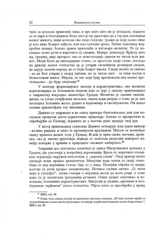 22 Књижевпост ијезик
чула за долазак црквених лица, и пре него што их ј е угледала, подигла
се са одра и благодарила Богу што је њу удостојио да у тај дан, последњи
њеног ж ивота, види долазак ове свој е господе; тражи да поју; њено лице
је као лице Божјег анђела, или као сунчана зрака. Затим започињу над-
гробна пенија; Јелена ирима причешће и изговара молитву. То су по-
следње њене речи и нарочито су снажне. Н ајпре захваљује Христу што
њу, грешну, није презрео; ова се констатација односи на читав њен жи-
вот. Моли Бога да милосрдним очима, са престола свој е славе, погледа
на државу њеног отачаства да је утврди свемоћном десницом својом,
да дарује њеном народу да се боји божјег имена. Следи молба за синове
- да их Бог утврди у својој л>убави, па за читав свет - за тихи његов и
безметежни живот. Н ајзад, за оне кој и буду празновали дан њеног пре-
ставл,ења - да буду сачувани.41
У погледу формацијског значаја и карактеристика, ова молитва
кореспондира са Јеленином поуком која се даје у склопу прииоведања
о завршетку изградње манастира Градац. Молитва ј е сасвим експли-
цитна, са тачно утврђеним жел.ама; писац води рачуна о томе да ј е ово
последња Јеленина жеља, уједно и нај важниј а и свеобухватна. Он исказ
сасвим прилагођава тој чињеници.
Данило се задржава и на опису призора благосиљања, док сам по-
следњи тренутак доста једноставно приказује; Јелена се прекрстила и,
обраћајући се Господу, изјавила да у његове руке предаје свој дух.
У истој приповедној секвенци Данило остварује још један призор
- велико ридање и плач за преминулом краљицом. Потом се посвећује
опису преноса њеног тела у Градац. И док је прва сцена свечана, драм-
ска, ова ј е знатно другачија; издвај а се лепотом визуелни контраст из-
међу поворке у црнини и природног снежног амбијенга.42
Завршни део поглавља иосвећен ј е опису Милутиновог доласка у
Градац, где учествуј е у погребној церемонији. Краљ се, нарочито очеки-
ван, пој ављује окружен властелом, у „царској слави
". Овај призор нагло
смењује нови, крајње драматичан. Милутин кида власи са своје главе,
баца се над мајчиним телом, бије се у лице. Плачући обраћа се мајци;
његове су речи крајње емоционалне. Почиње сасвим лично; „О, мати
мој а и госпођо!"
, затим говори о мај чиној жел.и да њега роди, о томе
како га је васпитала (разумним речима). Овим уједно започиње и из-
ношење Јелениних карактеристика. Милутин је назива „крепком и нео-
боримом тврђавом" свога отачаства. Убрзо плач се преобраћа у праву
41ЖКЈ, сгр.68.
42Осим тога, писац указује надинамику кретања поворке: ,ЈИ тако полако идући са
телом блажене и мало местапрешавши,почиваху,појући многохвалне песмебожаствене."
;
ЖК Ј, стр. 69.
 