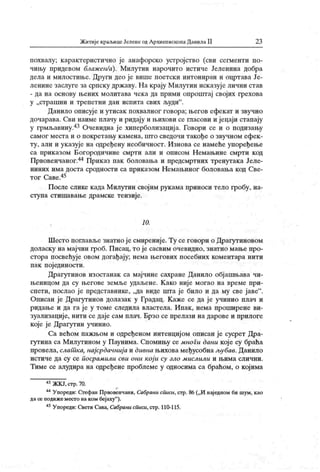 Житије краљицеЈеленеодАрхиепископаДанилаII 2 3
похвалу; карактеристично је анафорско устројство (сви сегменти по-
чињу придевом блажеи/а). Милутин нарочито истиче Јеленина добра
дела и милостиње. Други део је више поетски интониран и оцртава Је-
ленине заслуге за српску државу. На крају Милутин исказује лични став
- да на основу њених молитава чека да прими опроштај својих грехова
у „страшни и трепетни дан исгшта свих људи" .
Данило описује и утисак похвалног говора; његов ефекат и звучно
дочарава. Сви наиме плачу и ридају и њихови се гласови и јецаји стапају
у грмљавину.43 Очевидна је хиперболизација. Говори се и о подизању
самог места и о покретању камена, што сведочи такође о звучном ефек -
ту, али и указује на одређену необичност. Изнова се намеће упоређење
са прик азом Богородичине смрти али и описом Н емањине смрти код
Првовенчаног.44 Приказ пак боловања и предсмртних тренутака Јеле-
ниних има доста сродности са приказом Немањиног боловања код Све-
тог Саве.45
После слике када Милутин својим рукама приноси тело гробу, на-
ступа стишавање драмске тензије.
10.
Шесто поглавље знатно је смиреније. Ту се говори о Драгутиновом
доласку на мајчин гроб. Писац, то је сасвим очевидно, знатно мање про-
стора посвећује овом догађај у; нема његових посебних коментара нити
пак пој единости.
Драгутинов изостанак са мајчине сахране Данило објашњава чи-
њеницом да су његове земље удаљене. К ако није могао на време при-
спети, послао је представнике, „да виде шта је било и да му све јаве" .
Описан ј е Драгутинов долазак у Градац. К аже се да ј е учинио плач и
ридање и да га ј е у томе следила властела. Ипак, нема проширене ви-
зуализациј е, нити се даје сам плач. Брзо се прелази на дарове и прилоге
које је Драгутин учинио.
Са већом пажњом и одређеном интенциј ом описан је сусрет Дра-
гутина са Милугином у Паунима. Спомињу се многи дани кој е су браћа
провела, слат ка, нај срдачниј а и дивна њихова међусобна љубав. Данило
истиче да су се посрам или сви они к ој и су зло мислили и њима слични.
Тиме се алудира на одређене проблеме у односима са браћом, о којима
43ЖКЈ,стр.70.
44Упореди: Стефан Првовенчани, Сабрани cCuicu, стр. 86(„И наједном би шум, као
дасе подижеместо на ком беј аху
"
).
4SУпореди: Свети Сава, Сабрани списи,стр. 110-115.
 