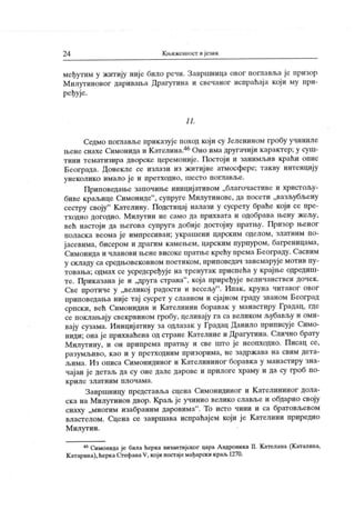 2 4 К њижеииост ијезик
међутим у житију није било речи. Завршница овог поглавља је призор
М илутиновог даривања Драгутина и свечаног испраћај а кој и му при-
ређује.
1 1.
Седмо поглавље приказује поход кој и су Јеленином гробу учиниле
њенеснахеСимонидаи Кателина.46Оно имадругачији карактер;у суш-
тини тематизира дворске церемоније. Постоји и занимљив краћи опис
Београда. Донекле се излази из житијне атмосфере; такву интенцију
унеколико имало ј е и претходно, шесто поглавље.
Приповедање започиње иницијативом „благочастиве и христољу-
биве краљице Симониде"
, супруге Милутинове, да посети „вазљубљену
сестру своју
" К ателину. Подстицај налази у сусрету браће који се пре-
тходно догодио. М илутин не само да прихвата и одобрава њену ж ељу,
већ настоји да његова супруга добије достојну пратњу. Призор њеног
поласка веома ј е импресиван; украшени царским оделом, златним по-
ј асевима, бисером и драгим камењем, царским пурпуром, багреницама,
Симонида и чланови њене високе пратње крећу према Београду. Сасвим
у складу са средњовековном поетиком, приповедач занемарује мотив пу-
товања; одмах се усредсређуј е на тренутак приспећа у крајње одредиш-
те. Приказана је и „друга страна"
, која приређуј е величанствен дочек .
Све протиче у „великој радости и весељу
". Ипак, круна читавог овог
приповедања није тај сусрет у славном и сјајном граду званом Београд
српски, већ Симонидин и Кателинин боравак у манастиру Градац, где
се поклањају свекрвином гробу, целивају га са великом љубављу и оми-
вају сузама. Иницијативу за одлазак у Градац Данило приписује Симо-
ниди; она ј е прихваћена од стране К ателине и Драгутина. Слично брату
М илутину, и он припрема пратњу и све што је неопходно. Писац се,
разумљиво, к ао и у претходним призорима, не задр ж ава на свим дет а-
љима. И з описа Симонидиног и К ателининог боравк а у манастиру зна-
чајан је детаљ да су оне дале дарове и прилоге храму и да су гроб по-
к р и л е з л ат н и м п л о ч ам а .
Завршницу представља сцена Симонидиног и К ателининог дола-
ска на Милутинов двор. Краљ је учинио велико славље и обдарио своју
снаху „многим изабраним даровима". То исто чини и са братовљевом
властелом. Сцена се завршава испраћајем који је К ателини приредио
М илутин.
46Симонида је била ћерка византијског цара Андроника II. Кателина (Каталина,
К атарина), ћеркаС.тефанаV, кој и постајемађарски краљ 1270.
 