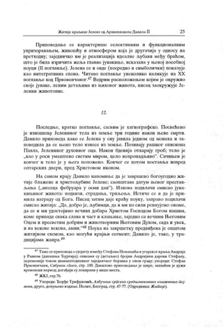 ЖитијекраљицеЈеленеодАрхиепископаДанилаII 25
Приповедање се карактерише селективним и функ ционалним
упризоравањем, живошћу и атмосфером кој а је другачија у односу на
претходну; заједничко им је реализација идеалне љубави међу браћом,
што је била изричита жеља главне јунакиње, исказана у њеној посебној
поуци (II поглавље). Јелена се и овде (посредно и симболички) показује
као интегративна спона. Читаво поглавље унеколико наликује на XX
поглављекод Првовенчаног.47Ведрим расположењем којим је окружио
своје јунаке, лепим детаљима из њиховог живота, писац заокружује Је-
л е н и н ж и в о т о п и с .
12 .
Последње, кратко пошавље, сасвим је хагиографско. Посвећено
је изношењу Јелениног тела из земље три године након њене смрти.
Данило приповеда к ако се Јелена у сну јавила једном од монаха и за-
поведила да се њено тело изнесе из земље. Позивају рашког епископа
Павла, Јелениног духовног оца. Након бденија отварају гроб; тело је
„као у роси умаштено светим миром, цело непропадљиво" . Сачињен је
ковчег и тело ј е у њега положено. К овчег се потом поставља испред
олтарск их двери, пред Христовом иконом.
На самом крају Данило напомиње да ј е завршено богоуг одно жи-
тиј е блажене и христољубиве Јелене; саопштава датум њеног престав-
љања („месеца фебруара у осми дан"
)- Изнова подвлачи смисао јуна-
кињиног ж ивота: подвизи, страдања, трпљења. Истиче се и да је при-
мила награду од Бога. Писац затим даје краћу поуку, заправо подвлачи
смисао житија: „Да, добро ј е, љубимци, да и ми по сили ревнујемо овоме,
да се и ми удостојимо вечних добара Христом Господом Богом нашим,
коме припада свака слава и част и клањање, зај едно са вечним Његовим
Оцем и пресветим добрим и животворним Његовим Духом, сада и увек ,
и навековевекова, амин."48Поукана завршетку предвиђенаје општом
житијном схемом, к ао могући крајњи сегмент; Данило је, тако, у тра-
дицијама жанра.49
47Тамосеприповедаосусрету измеђуСтефанаНемаљићаиугарскогкраљаАндрије
у Равном (данашња Ћурпиј а); описани су (детаљно) број ни А ндриј ини дарови Стефану,
церемоније током дванаест одневпог заједничког боравка у овом граду; упореди: Стефан
Првовенчани, Сабрани сГшси, стр. 100. Данилово приповедање је шире, захваћен је дуж и
временски период; догађаји су лоцирани у вишеместа.
48ЖКЈ,стр.76.
49Упореди:ЂорђеТрифуновић,Азбучник српских средњовековних књижевних пој-
мова, друго, допуњено издање.Нолит, Београд, стр. 47-77. (Одредница:Жит ије).
 