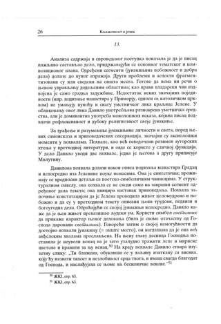 26 Кљижевиост и језик
13.
А нализа садржај а и спровсдсног поступка показала ј е да је писац
пажљиво састављао дело, придржавајући се основног тематског и ком-
позиционог плана. Одређени сегменти (јунакињина побожност и добра
дела) долазе до пуног изражаја. Други проблеми и аспекти фрагмен-
тизовани су или сведени на општа места. Готово да нема ни речи о
њеном управљању додељеним областима; као прави владарски чин изд-
војена је само градња задужбинс. Недостатак неких значајних пој еди-
ности (нпр. подизање манастира у Приморју, односи са католичком црк-
вом) не умањују пуноћу и снагу уметничког лика к раљице Јелене. У
обликовању овог лик а Данило упо гребл>ава разноврсна уметничк а сред-
ства, али ј е доминантна употреба монолошк их исказа, кој има писац под-
влачи рефлексивност и дубоку религиозност свој е јунакиње.
За грађење и разумевање јунакињине личности и света, поред ње-
них самоисказа и приповедачевих опсервација, значајни су аксиолошкп
моменти у похвалама. Похвале, као већ осведочени резимеи ауторских
хтења у претходној литератури. и овде се корисге у сличној функцији.
У дело Данило уводи две похвале, једна је његова а другу приписује
М илутину.
Данилова похвала долази након описа подизања манастира Градац
и непосредно иза Јеленине поукс монасима. Она је синтетична; прожи-
мају се вредносни детаљи са поетско-симболичким чиниоцима. У струк-
т у р алн ом см ислу , ов а п ох в ал а се н е своди сам о н а завр ш н и сег м ент од-
ређеног дела текста; она иницира наставак приповедања. Похвала за-
почиње констатациј ом да ј е Јелена проводила жпвот целомудрено и по-
бож но и да су у претходном тексту описани њени трудови, подвизи и
богоугодна дела. Обраћајући се својој јунакињи непосредно, Данило ка-
же да је њен живог превазишао људски ум. К ористи симбол свет илник
да прикаже карактер њеног деловања (била је своме огачаству од Го-
спода даровани светшлник). Говорећи затим о свој ој немогућности да
достојно похвали јунакињу (= опште место), он наглашава да је она eeh
анђелским хвалама прослављена. Н а њену главу десница Господња по-
ставила је неувели венац па је зато узалудно тражити лепе и мирисне
цветове и правити за њу венац.50На крају похвале Данило ствара изу-
зетну слику: „Ти блажена, обукавши се у хаљину изаткану са висина,
коју ћу назвати тиХост и незлобивост срца твога, и имаш свагда благодат
од Господа, и наслађујеш се њоме на бесконачне векове."51
50ЖКЈ, сгр.63.
51ЖКЈ,стр.63.
 