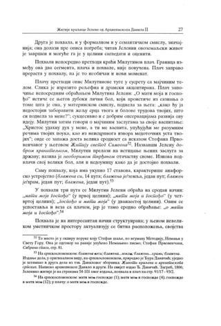 Житије краљицеЈеленеодАрхиепископаДаиилаII 27
Друга је похвала, и у формалном и у семантичком смислу, значај-
нија; она долази пре описа погреба; читав Јеленин овоземаљски ж ивот
је завршен и могуће га ј е у целини сагледати и оценити.
Похвали непосредно претходи краћи Милутинов плач. Граница из-
међу ова два сегмента, плача и похвале, није повучена. Плач заправо
прераста у похвалу, па ј е то необичан и нови моменат.
Плачу претходи опис Милутинове туге у сусрету са мајчиним те-
лом. Слика је изразито рељефна и драмски акцентирана. Плач запо-
чиње непосредним обраћаљем Милутина Јелени: „О мати мој а и госпо-
ђо" истиче се љегов дубоки лични бол, који проистиче из сазнања о
томе шта је она, у материнском смислу, поднела за њега: „како ћу ја
недостојни заборавити жељу срца твога и болове трудова твојих, што
си поднела за мене?"
; сукцесивно и с добрим опсервациј ама развиј а ову
идеју. М илутин затим говори о мајчиним заслугама за свој е васпитање:
„Х ристос удахну дух у мене, а ти ме васпита, упућуј ући ме разумним
речима твојих поука, као из неисцрпнога извора медоточних уста тво-
јих"
; овде се запажа доста велика сродност са исказом Сгефана Прво-
венчаног у његовом Жит ију свет ог Симеона Назвавши Јелену до-
бром хранит ељком, Милутин прелази на истицање њених заслуга за
државу; назива је необоримом т врђавом отачаству своме. Изнова под-
влачи свој велики бол, али и недоумицу како да је достојно похвали.
Саму похвалу, која има укупно 17 ставова, карактерише анафор-
ско устројство (блаж епа си, 14 пута; блажена/е/земља,ј едан пут; блаж ен
jelxрам, један пут; блажена, један пут).53
У похвали три пута се М илутин Јелени обраћа на сродан начин:
,уМат и моја госпођо"
(у првој целини); „м.атш моја и Госпођо"
(у чет-
вртој целини); „госпођо и мат и моја"
(у дванаестој целини). Овим се
успоставља и веза са плачем, јер ј е тамо сродно обраћање: „о мат и
моја и Госпођо".54
Похвала је на интересантан начин структуирана; у њеном невели-
ком уметничком простору актуализују се битна расположења, својства
52Томестојеу оквиру поруке коју Стефан шаље, по игуману Методију,Немањиу
Свету Гору. Она је одговор на раније упућено Немањино писмо; Стефан Првовенчани,
Сабрани списи, ст р.81.
53Насрпскословенском:блаженакеси; блажена...земла; блажет ...храмb; блажена.
Издањедела,у оригиналномвиду, насрпскословенском, приредиојеЂураДаничић; уједно
ј е штампао и друга дела из тзв. Даниловог зборник а: Ж ивот и Kpaj beea и архиеписк опа
српских. Н аписао архиепископ Данило и други.Н а свијет издао Ђ. Даничић. Загреб, 1866;
Јеленино житијеј е настранама54-101овог издања, похвала и плач настр. 91/17 - 93/2.
54Насрпскословенском:матимога госпожде(1);матимога игоспожде(4); госпожде
и мати мога (12); у плачу: о мати мога и госпожде.
 