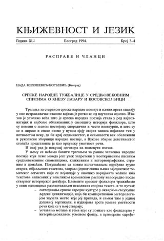 К Њ И Ж Е В Н О С Т И Ј Е З И К
Година XLI Београд 1994. Број 3-4
Р А С П Р А В Е И Ч Л А Н Ц И
НА ДА МИЛОШЕВИЋ-ЂОРЂЕВИЋ (Београд)
СРПСК Е Н А РОД НЕ Т У Ж БА ЛИ Ц Е У СРЕД ЊОВЕК О ВН ИМ
СП ИСИМ А О К НЕЗУ ЛА ЗА РУ И К ОСОВСКОЈ Б И Ц И
Трагања за старином српске народне поезиј е и љених врста спадају
у оне истраживачке изазове којима је ретко ко од научника одолео. Иза-
зов је утолико већи што ј е српска народна поезија стала у ред најпоз-
натијих и најбоље обликованих у свеопштој историј и фолклора, што
су помени о њеном постојању спорадични и често несигурни, и што су
се и лирске и епске песме у пуном сјају својих записа пој авиле тек у
петнаестом веку, да би крај седамнаестог, и осамнаести век обележили
и рукописни зборници народне поезиј е, а Вукове збирке деветнаестог
столећа представиле је као врхунску уметност речи.
И овај рад је покушај одговора на поменути изазов.
У њему се нећемо бавити трагањем за раним записима народне
поезије који леже можда још увек запретени у неоткривеним писаним
средњовековним споменицима, књижевним и историографск им, стра-
ним и домаћим. Покушаћемо са новим ишчитавањем одређене групе
старих, објављених текстова, заправо једног свима њима заједничког те-
матског сегмента који се пој ављује у онолико вариј аната колико има
т ек ст ова н аписаних у н евелик ом врем енск ом р асп ону н еп оср едн о п осл е
стварног историјског догађаја. Елементе српског фолклора тражићемо
у овим одломцима разлиставањем неколиких слој ева текста, и то путем:
- сагл ед ав ањ а ср п ск е н ар одн е к улт ур е у о к в ир и м а св еу к у п н е
људске цивилизациј е, која би компаративном методологи-
јом заузела место које јој припада, и самим тим у једној
духовној вертикали, и издвајања врста усмене уметности
речи које сеу њој стварају;
- уочавања мотива и тема које су познате као фолклорне у
интернационалном усменом фонду, а примерене одређе-
 