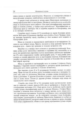 2 8 К њижевност и језик
описа јунака и идејни конституенти. Надилазе се конкретни утисци и
визуелизација усмерава симболичкој експресивности и сугестији.
У првом ставу уобличен ј е лични однос Милутинов; нага ашава се
значај који Јелена има за овог јунака. Назива је хранит ељком младост и
своје и заст уПницом свога живота. Ова прва квалификациј а кореспон-
дира са ставом у плачу: „о добра моја хранит ељко". Квалификатив за-
ст упница врло је значајан. Он се највише користи за Богородицу, али
и за значај не светител>е.
Следећих шест ставова (2-7) посвећени су оцени Јеленине духов-
ности. Већ први (2) ј унакињу одређује као обит ељ Свете Тројице; овак -
ву значајну вредносну оцену задобила је због великог свог подвига и
богоугодних дела.
Неки су ставови са израженијом симболиком и метафориком: Је-
лена је семе доброг плода, Христа, посејала у своје душевне бразде (4);
извором суза... омила (је) душевне и телесне нечистоте (5).
Посебно се у оквиру овог сегмента о духовности похваљују Јеле-
нина добра дела: милостиње ништима и странима (6); наглашава се и
да је она хранитељка сиротима и утеха жалоснима, избављење вређани-
ма (7), што подразумева такође одговарајућа дела. У овој равни успо-
ставл>а се сасвим директна веза са претходним текстом; Јеленином ми-
лосрђу и разним видовима помагања сиротих и болесних био је посве-
ћен широк простор.
Могу се пронаћи и одговарајуће везе за ставове 2 (обитељ Свете
Тројице), 3 (крсним знаком ограђујући се, растргла мреже ђаволске); 5
(извором суза омила душевне и телесне нечистоте).
Два наредна става (8 и 9) резимирају Јеленине заслуге за домо-
вину. Први од љих (8) истиче улогу Јелениних молитава у исходима бо-
ј ева; она, како то наглашава Милутин, угодним својим молитвама по-
маже у ратовима. У другом (9) истиче се радост „чеда отачаства" њеног;
они се њоме хвале. Јелена је, другим речнма, владарка која влада на
з адо вољ ст в о св ог а н ар ода.
Следећа два става (10 и 11) сугеришу њено светитељство: њено
име је записано у књиге живота (10); она је прибројана у зборове мно-
гострадалних мученица (11). Овај други став ј е необичан; треба имати
у виду сродну квалификацију када је у питању Н емања. Стефан Прво-
венчани, у похвали овом светител,у у оквиру житија, њега, поред оста-
лог, проглашава мучеником. За разлику од Данила, он је експлицитнији;
наводи конкретне поводе: „ко ће избројити страдања твој а безбројна,
кој а издржа, распал>ујући се љубављу Христовом, боривши се и убив до
краја мучиоца ђавола, растргав замке његове и лајања до краја, сасушив
тело свој е уздржавањем, облив се као крвљу мученичком сузама својим
 