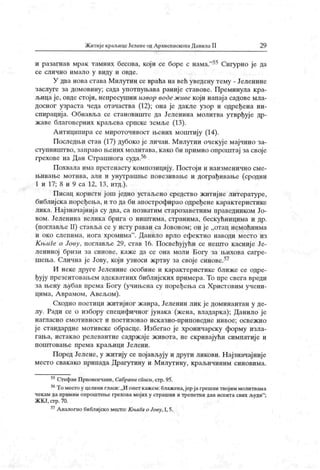 Житије краљицеЈеленеодАрхиепископаДанилаII 29
и разагнав мрак тамних бесова, који се боре с нама."55 Сигурно је да
се сли ч н о и м ал о у виду и овде.
У два нова става Милутин се враћа на већ уведену тему - Јеленине
заслуге за домовину; сада употпуњава раније ставове. Преминула к ра-
љица је, овде стоји, непресушни извор воде ж иве који напај а садове мла-
досног узраста чеда отачаства (12); она је дакле узор и одређена ин-
спирација. Обнавља се становиште да Јеленина молитва утврђуј е др-
жаве благоверних краљева српске земље (13).
А нтиципира се мироточивост љених моштију (14).
Последњи став (17) дубоко је личан. Милутин очекује мајчино за-
ступништво, заправо њених молитава, како би иримио опроштај за своје
грехове на Дан Страшнога суда.56
Похвала има прстенасту композицију. Постоји и наизменично сме-
њивање могива, али и унутрашње повезивање и дограђивање (сродни
1 и 17; 8 и 9 са 12, 13, итд.).
Писац користи још једно устаљсно средство житиј не литературе,
библијска иоређења, и то да би апострофирао одређене карактеристике
лика. Најзначајниј а су два, са познатим старозаветним праведником Јо-
вом. Јеленина велика брига о ништима, странима, бескућницима и др.
(поглавље II) ставља се у исту раван са Јововом; он је „отац немоћнима
и око слепима, нога хромима" . Данило врло ефектно наводи место из
К њиге о Јову, поглавље 29, став 16. П освећујући се нешто касниј е Је-
лениној бризи за синове, каже да се она моли Богу за њихова сагре-
шења. Слична је Јову, који узноси жртву за своје синове.57
И неке друге Јеленине особине и к арактеристике ближ е се одре-
ђују презентовањем адекватних библијских примера. То пре свега вреди
за њену љубав према Богу (учињена су поређења са Христовим учени-
цима, А врамом, А вељом).
Сходно поетици житијног жанра, Јеленин лик је доминантан у де-
лу. Ради се о избору специфичног јунака (жена, владарка); Данило је
н агл аси о ем оти вност и п оет изовао иск азн о-при п ов едн е н иво е; осв еж и о
ј е стандардне мотивске обрасце. Избегао је хроничарску форму изла-
гања, истакао релевантне садрж аје ж ивота, не скривајући симпатије и
поштовање према краљици Јелени.
Поред Јелене, у житију се појављују и други ликови. Најзначајније
место свак ако припада Драгутину и Милутину, краљичиним синовима.
55СтефанПрвовенчани, СабранисГшси,стр.95.
56Томестоу целинигласи:„И опет кажем:блажена,јерјагрешнитвојиммолитвама
чекам да примим опроштење грехова мој их у страшни и трепетни дан испита свих људи"
;
ЖК Ј, стр.70.
57Аналогнобиблијскоместо:КњиГаоЈову,1,5.
 