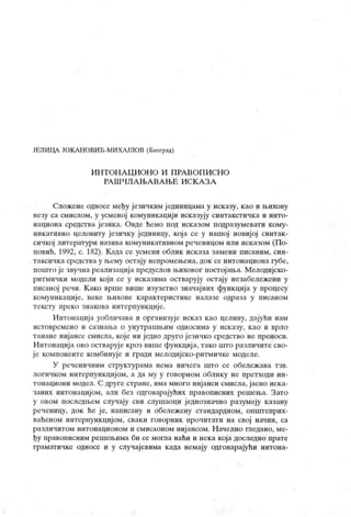 ЈЕЛИЦА ЈОКА НОВИЋ-МИХА ЈЛОВ (Београд)
И Н Т ОН А Ц И ОН О И П РА В О П И СН О
РА Ш Ч Л А Њ А В А Њ Е И С К А З А
Сложене односе међу језичким ј единицама у исказу, као и њихову
везу са смислом, у усменој комуникацији исказују синтакстичка и инто-
национа средства језика. Овде ћемо под исказом подразумевати кому-
никативно целовиту језичку јединицу, која се у нашој новиј ој синтак-
сичкој литератури назива комуникативном реченицом или исказом (По-
повић, 1992, с. 182). К ада се усмени облик исказа замени писаним, син-
таксичка средства у њему остају непромењена, док се интонациона губе,
пошто је звучна реализациј а предуслов њиховог постојања. Мелодијско-
ритмички модели који се у исказима остварују остају незабележени у
писаној речи. К ако врше више изузетно значајних функција у процесу
комуникације, неке њихове к арактеристике налазе одраза у писаном
тексту нреко знакова интерпункције.
Интонација уобличава и организује исказ као целину, дајући нам
и ст овр ем ен о и сазн ањ а о уну т р аш њ им одн оси м а у и ск азу , к ао и вр л о
танане нијансе смисла, које ни једно друго ј езичко средство не преноси.
Интонација ово остварује кроз више функциј а, тако што различите сво-
је компоненте комбинује и гради мелодијско-ритмичке моделе.
У реченичним структурама нема ничега што се обележ ава тзв.
логичком интерпункцијом, а да му у говорном облику не претходи ин-
тонациони модел. С друге стране, има много ниј анси смисла, јасно иск а-
заних интонацијом, али без одговарајућих правописних решења. Зато
у овом последњем случају сви слушаоци једнозначно разумеју казану
реченицу, док ће ј е, написану и обележену стандардном, општеприх-
ваћеном интерпункцијом, сваки говорник прочитати на свој начин, са
различитом интонационом и смисаоном ниј ансом. Н ачелно гледано, ме-
ђу правописним решењима би се могла наћи и нека која доследно прате
граматичке односе и у случајевима када немају одговарајући интона-
 
