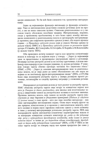 3 2 К љижевност и језик
циони еквивалент. То би већ били елементи тзв. граматичке интерпун-
к циј е.
Једна од најважнијих функција интонације ј е функција сегмента-
ције. Тако се интонационим средствима сложене реченице деле на про-
сте, а ове на мање смисаоне целине. Смисаоно рашчлањавање се у пи-
саном тексту обележ ава посебним знацима. Интерпунк ција, наравно,
спада у правоиисну проблематику и зато ћемо однос између интона-
ционе компоненте у рашчлањавању иск аза и одговарајуће интерпункци-
ј е пратиги у два савремена правописа српског ј езика, оба издата прошле
године - у Правопису српскога језика који је издала Матица српска (у
даљем тексту: ПМС) и у Правопшсу српскоГа језика са речииком групе
аутора: Р.Симића, Ж.Станојчића, Б.Остојића, Б.Ћорића и М.Ковачевића
(у даљем тексту: ПГА).
Оба правописа истичу важност зареза као средства сегментације
исказа и повезују га са појавом паузе у говору. - „Зарез је најважнији
з н ак за п р едоч авањ е и п р ец изир ањ е у нут р аш њ их одн оса у р еч ен иц и .
П озициј е његове употребе делом су на саставу суреченица, а делом оме-
ђавају или издвај ају и уже говорнеј единице, тј . деловереченице. У усме-
ном говору зарезу обично одговара застанак без спуштања гласа."
(ПМС, с.256) - „Зарез је основни интерпункцијски знак за рашчлања-
вање иск аза, па је онда јасно да њиме обележавамо све оне паузе на
којима се не постављају други интерпункцијски знаци."
(ПГА , с.137) Ми
ћемо овде посматрати употребу зареза у оквиру развиј ене просте ре-
ченице, остављајући за следећу прилику ситуације у сложеним речени-
ц а м а .
Напоредност реченичних делова је чест разлог за употребу зареза.
ПМС обавезну употребу зареза овде везује за асиндетске изразе као
што ј е Говорио ј е т ихо, разговет но, док писање или изостављање за-
реза у синдетск им зависи од употребљеног везника и његовог значења.
Промена значења исказа, која зависи од могуће употребе зареза илу-
стрована је овде бираним и убедљивим примерима (Падала је ст удена
(,) јесења кииш.) а њих прати - што нас овде посебно интересује - леп
опис одговарај ућих интонационих пој ава. Осим паузе испред другог од
два придева, констатована је и промена у синтагматском акценту, што
исто колико и појава паузе одраж ава смисаоне односе у овом сегменту
и тиме у логичкој интерпункцији условљава употребу зареза. ПГА код
н ап ор едн ост и пр ат и синт ак си ч к о-сем ант ич к е к ар ак т ер ист ик е и ск аза и
за напоредне асиндетске сегменте констатуј е да „када су т е једииице
нпр. речи у непосредном прост орном конт акт у, међу њима се ј авља
извесна пауза" и затим да „сд пораст ом обима конст рукциј е, продуб-
љује се пауза међу ј еднородним члановима"
(ПГА, с.138) У ПГА се пи-
сање зареза везује за говорну паузу као нужни предуслов (не само у
 