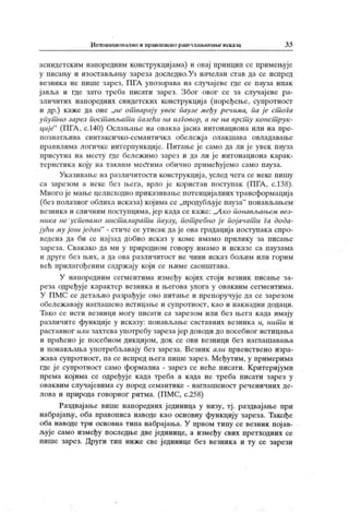 Иктонационално и правописно раш члањавање исказа 33
асиндетским напоредним конструкциј ама) и овај принцип се примењује
у писању и изостављању зареза доследно.Уз начелан став да се испред
везник а не пише зарез, ПГА упозорава на случај еве где се пауза ипак
јавља и где заго треба писати зарез. Због овог се за случајеве ра-
зличитих напоредних синдетских конструкциј а (поређење, супротност
и др.) каже да оне „не от варају увек паузе међу речима, па је ст ога
упут но зарез пост ављат и пазећи на изговор, а не на врст у конст рук-
циј е"
(ПГА , с.140) Ослањање на оваква јасна интонациона или на пре-
познагљива синтаксичко-семантичк а обележј а олакшава овладавање
правилима логичке интернункције. Питање ј е само да ли ј е увек пауза
присутна на месту где бележимо зарез и да ли ј е интонациона к арак -
теристик а коју на таквим месЛгима обично примећуј емо само пауза.
Ук азивање на различитости конструк циј а, услед чега се неке пишу
са зарезом а неке без њега, врло је користан поступак (ПГА , с.138).
Много је мање целисходно приказивање потенцијалних трансформација
(без полазног облика исказа) којима се „продубљуј е пауза" понављањем
везника и сличним поступцима, јер када се к аже: „А ко понављањем вез-
ника не успевамо инст алират и паузу, пот ребно ј е пој ачат и Га дода-
јући му још ј едан" - стиче се утисак даје ова градација поступака спро-
ведена да би се најзад добио исказ у коме имамо прилику за писање
зареза. Свакако да ми у природном говору имамо и исказе са паузама
и друге без њих, а да ова различитост не чини иск аз бољим или горим
већ прилагођеним садрж ају који се њиме саопштава.
У напоредним сегментима између којих стоји везник писање за-
реза одређуј е к арактер везника и његова улога у оваквим сегментима.
У ПМС се детаљно разрађује ово питање и препоручује да се зарезом
обележавају наглашено истицање и супротност, к ао и нак надни додаци.
Тако се исти везници могу писати са зарезом или без њега к ада имају
различите функ ције у иск азу: понављање саставних везника и, нит и и
раставног или захтева употребу зареза јер доводи до посебног истицања
и праћено је посебном дикцијом, док се ови везници без нага ашавања
и понављања употребљавају без зареза. Везник али првенствено изра-
ж ава супротност, па се испред њега пише зарез. Међутим, у примерима
где ј е супротност само формална - зарез се неће писати. Критеријуми
према којима се одређуј е када треба а када не треба писати зарез у
оваквим случајевима су поред семантике - наглашеност реченичних де-
лова и природа говорног ритма. (ПМС, с.258)
Раздвај ање више напоредних ј единица у низу, тј . раздвајање при
набрајању, оба правописа наводе као основну функцију зареза. Такође
оба наводе три основна типа набрајања. У првом типу се везник пој ав-
љује само између последње две јединице, а између свих претходних се
пише зарез. Други тип ниже све јединице без везника и ту се зарези
 