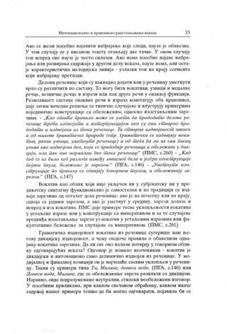 Интонационално и правописно рашчлањавање исказа 3 5
А ко се жели посебно најавити набрајање које следи, пауза ј е обавезна.
У том случају се у писаном тексту стављају две тачке. У овом случају
тон испред ове паузе је често силазан. А ко нема посебне нај аве набра-
јања или развијања садржаја у другом делу исказа, паузе нема, али оста-
је карактеристична мелодијска линија - узлазни тон на крају сегмента
који набрајању претходи.
Делови реченице који су накнадно додати или у реченицу уметнути
врло су различити по саставу. То могу бити вокативи, узвици и модалне
речце, везничке речце и изрази или пак друге речи у оваквој функцији.
Разноликост састава оваквих речи и израза констатују оба правописа,
дају затим начелна решења за тииичне случајеве и илуструју примерима
појединачне конструкције са обележеним, односно изостављеним заре-
зима. - „К ао општ с правило може се узет и да придодат е делове ре-
ченице т реба издвој ит и и инт ерпунк циј ом ак о су они ст варно при-
додат и и издвој ени из т ока реченице. Ta ст варна издвој еност зависи
и од њихове Грамат ичке природе (нпр. граматшчк и се издвај ају вока-
тшв, разни узвици, умет нут с реченице) и од т ога да ли их сам пшсац
узима као издвојени део, кој и се придодајереченици и обележава у дик-
циј и, или пшк као нормални дсо т ока реченице"
(ПМС, с.260) - „ Кад
Год се из било ког разлога између зависноГ дела и језГра конст рукциј с
појави пауза, бележ имо је зарезом."
(ПГА , с.146) - „Умет нут е кон-
ст рукциј е по правилу се одвајају Говорном паузом, и обелсж авају за-
резом."
(ПГА , с.147)
Вокатив као облик који није укључен ни у субјек атску ни у пре-
дикатску синтагму функционално ј е самосталан и по традицији се изд-
ваја зарезима од осталог дела реченице: ако је на почетку или на крају,
одваја се ј едним зарезом, а ако је уметнут у средину, зарези долазе и
испред и иза вокатива. ПМС дајепримеретеснеуклопљености вокатива
у устаљене изразе или у конструкције са императивом и за те случајеве
предвиђа изостављање зареза уз вокатив у устаљеним изразима или фа-
култативно бележење за случајеве са императивом. (ПМС, с.261)
Граматичка издвојеност вокатива из реченице сугерише нам ње-
гову дикцијску издвојеност, о чему сведоче правила о обавезном одва-
јању вок атива зарезима. Да ли све ово налази потврду у говорном обли-
ку одговарајућих исказа? Одговор је помало неочекиван - вокатив је
дикцијски и интонационо само делимично издвој ен из реченице. У ме-
дијалној и финалној позицији он је најчешће сасвим уклопљен у речени-
цу. Такви су примери типа Tu, Милане, донеси воде. (ПГА , с.146) или
Донеси воде, Милане, где се обележ авање зареза разилази са дикцијом.
Н аравно, овде подразумевамо неутрални, стилски необележени изговор.
У посебним приликама, при каквом свечаном обраћању, каквом иначе
садржај нашег примера тешко да би могао одговарати, појавила би се
 