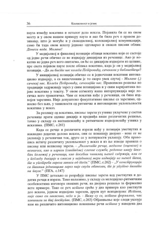 3 6 Кљижевиост ијезик
пауза између вокатива и осталог дела исказа. Пој авила би се на овом
месту и у овом нашем примеру пауза и ако би била реч о правом до-
зивању, што је могуће и у свакодневној, колоквијалној комуник ацији,
само би тада овом исказу једнако одговарао и овакав писани облик :
Д онеси водс. М илане!
У медијалној и финалној позицији облици вокатива који се састоје
од једне речи обично се не издвај ају дикциј ски из реченице. А ко ј е во-
катив неједна реч него синтагма, он ће се дикцијом издвај ати из целине,
пре свега појавом паузе после облика вокатива, када је он у медијалној
позицији. - Д а ли бист е нас колега Пет ровићу, сачекали у библиот еци?
У иницијалној позициј и обично се и једночлани вокативи интона-
ционо издвај ају, а са вишечланим је то скоро увек случај - Милане (,)
сачекај нас. К олега П ет ровићу, сачекај т е нас. Правописна решења по
традицији задржавају зарез у свим позицијама и у свим вариј антама по-
јаве вокатива у тексту. У овом сегменту наша интерпункција ниј е ло-
гичк а него граматичк а. Чим се вокатив нађе у реченици, он бива изд-
вој ен зарезима. Није допуштено факултативно писање са зарезима, од-
носно без њих, у зависности од ритмичке и интонационе уклопљености
в о к ат и в а у и ск аз .
За разлику од вок атива, писање зареза уз узвике укључене у састав
реченице прати одлике дикције и предвиђа више различигих решења,
тачно у складу са наглашеношћу и ритмичком издвојеношћу узвика у
исказима. (ПМС, с.261)
К ада се речце и различити изрази нађу у позициј и уметнутих и
нак надно додатих делова исказа, они се понашају двојако - неке се не
уклапају у реченични ток, друге се у потпуности уклапај у. Оба право-
писа ист ичу р азличит у ук лопљен ост у иск аз и из њ е изводе правил а о
писању или неписању зареза. - „Различит е речце, модалне (оценске) и
везничке, као и изрази (синт агме) сличне служ бе, редовно имају посе-
бан положај у реченици, као посебни чинилац њеног садрж ај а, али се
у погледу дикције и смисла у неједнакој мери издвајају из њеног т ока,
т е и упот реба зареза зависи од т оГа."
(ПМС, с.262) - „ У конст рукциј и
са т аквим ј единицама зарез ниј е свуда обавезан, т е је упут но пазит и
на паузе."
(ПГА , с.147)
У П МС детаљно се разрађуј е писање зареза код уметнутих и до-
датих речци и израза. Тамо налазимо, у складу са мелодијско-ритмичким
особеностима изговора оваквих речи, на двојака решења за формално
исте примере. Тако се реч истшна среће у два иримера као уметнути
део исказа, ј едном издвојена зарезом, други пут неиздвој ена: Ист ина,
ниј е само он закаснио, неГо и ја. - Њему су се, ист ина формално, чак
извинили за т ај пост упак. (ПМС, с.263) Објашњење које следи указуј е
нам на различито интонационо понашање речи ист ина у наведена два
 