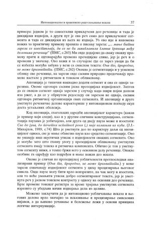 Интоиационално и правописно рашчлаиЈаван.еисказа 3 7
примера: једном је то самостални прикључени део реченице и тада ј е
дикцијски издвојен, а други пут је ова реч само део прикљученог сег-
мента и тада се дикцијски из њега не издваја. Уз ово иде и напомена
важна за практичну примену правила о писању зареза: мањс бшани
зарсзи сс изостшвљају, да сс нс би замагљивала главна Граница мсђу
дсловимарсченицс"
(ПМС, с.263) Ми овдедодајемодасваку овакву про-
мену прати и одговарајућа промена ирозодијске слике, јер ј е реч и о
промени у значењу. Ово важи и за случајеве где се зарез уводи да би
се избегла могућа забуна у вези са смислом текста: Она т о, природно,
нс можс прихват ит и. (ПМС, с.262) Оваквај е сегментација и у усменом
облику ове реченице, па зарези овде сасвим природно предочавају про-
мене настале у ритмичком и тонском обликовању.
А позиција је типични накнадно додати сегмент и она се одваја за-
резима. Овоме одговара сасвим ј асна прозодијска издвојеност. Захтев
да се овакав сегменг одваја зарезом у случају када шири појам долази
иза ужег, а да се у обрнутом редоследу он зарезом не одваја, сасвим
одговара ритмичкој организацији ових сегмената. И апозицију и друге
ум ет нут е р еч ен ичн е дел ове к ар ак т ери ш е у инт он аци он ом п ог педу ск уп
доста устаљених обележја.
К од апозиција, глаголских одредби апозицијског к арактера (какав
ј е пример који следи), као и у другим сличним конструкцијама, сегмен-
тација паузама је уобичајена, али друга од двеју пауза може и изостати:
Свс до јуна, до почст ка испит ног рока (,) ниј с излазила из кућс. (Ј.Ј.-
Михајлов, 1989, с.74) Што ј е уметнути део по карактеру даљи од апози-
цијског односа, свеје мање обавезна пауза к ао средство сегментације. Ово
не умањује наш акустички утисак о издвојености оваквих сегмената. Ово
је могуће зато што главну улогу у прозодијском обликовању уметнутих
сегмената имају тонска и ритмичка компонента. Обично је тон у уметну-
том сегменту нижи, а темпо бржи него у основном делу реченице. Овакве
особине га одређују као подређен и мање важан део исказа.
Овоме је сличан по прозодијској уобличености лретпоследњи ана-
лизирани пример (Она т о, природно, не може прихват ит и.) у коме
зарези означавају издвојеност сегмента у циљу прецизирања његовог
смисла. Овде паузе могу бити врло неизразите, па чак могу и изостати,
али то неће умањити утисак добро сегментираног текста, јер је умет-
нута реч у ј асном тонском контрасту у односу на основни део реченице.
Брзе промене тонског регистра за време трајања уметнутих сегмената
изразито су убедљив начин издвајања дела из целине.
Можемо закључити да је интонационо уобличавање исказа и ње-
гових делова врло значајно за исказивање и прецизирање смисаоиих
нијанси, а да њихово уочавање и бележење лежи у основи принципа
логичке интерпункције.
 