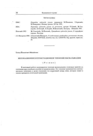 3 8 К љижевност и језик
Библиографиј а
ПМС: Правоиис српскога језика, приредили М .Пешикан, Ј.Јерковић,
М.Пижурица, Матица српска, Н .Сад 1993.
П ГА : Правопис српскоги језика са речником, аутори: Р.Симић, Ж .Сга-
ној чић, Б.Остојић, Б.Ћорић, М.Ковачевнћ, Београд - Никшић 1993.
Поповић 1992: Ж.Сганојчић, Љ.Поповић, Грамат ика српскоГа ј езика, II прерађено
издаше, Београд
Ј.Ј.-Михајлов 1989: Ј.Јокановић-Михајлов, О инт онациј и умет нут их реченичних делова,
Зборник АНУ БиХ, посебна ичд. кљ. LXXXVIII, Одј. друштв. наука ки>.
22.
Елица Иоканович-Михаилова
И НТ ОН А ЦИОН Н ОЕ И П УН КТУА ЦИОНН ОЕ ЧЛЕН ЕН И Е ВМ С.К А ЗБГО А Н И Л
( Р е з к) м е )
В насггоиидси работе анализируетсн членение ВБЈСказБњанил с помошбео заплтои, на
основании двух новеиших пособии по правиписаниго. Зто члеиение сравниваетсл с интона-
ц ио ш ш м чл ен ением в целлх о т Б1ск анин т ех к о рр еллц ии м еж ду ни м и, к от о р у е л еж ат в
о сно ве п р ин ци по в л о г и ческо и п ун к т уаци и .
 