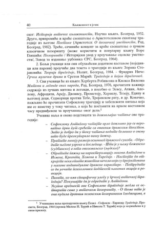 4 0 К њижевност ијезик
ског: И ст ориј а ант ичке књиж евпост и, Научна кљига, Београд, 1952.
Друго, припремиће и краће саопштење о Аристотеловом схваташу тра-
гедије из његове Постшкс (Аристотел: О песиччкој умет ност и, Рад,
Београд, 1982). Треће, сачиниће концеит за краће саоиш гење о грчком
класичном позоришту (може користити и популарну књигу Боре
Гиишића: Позоришт е / Историј ски увод у проучавање сценске уметно-
сти/, Завод за издавање уџбеника СРС, Београд, 1964).
2. Бољи ученици или они обухваћени додатном наставом (пој един-
ци или парови) проучиће два текста о трагедији из књиге Зорана Сто-
јановића: Teopuj a т рагедије, Нолит, Београд, 1984. - Фридрих Ниче:
Грчка музичка драма и Сретен М арић: Tpažeduja и појам т рагичноГ.
3. Сви ученици ће из књиге Х ерберта Робинсона и К нокса Вилсона
Мит ови и лсГенде свих народа, Рад, Београд, 1976, прочитати важније
садржаје из грчких митова и легенди, а посебно о: Зсвсу, Атини, Апо-
лону, Афродити, Ареју, Дионису, Прометеју, Хераклу, Тезеју, Едипу и
његовој деци, Седморици против Тебе, Тројанском рату, и др. К оначно,
пажљиво ће прочитати Софоклову трагедију и забележити иитања кој а
им се наметну у току читања, а која ће поставити на првом наставном
часу предвиђеном за проучавање овог дела.1
Учеиике ваља и овако подст ицати за дож ивл->ајно чит ање ове тра-
гедије:
- Софоклову А нт иГону чит ај т е врло иажлшво ј ер се веро-
ват но први пут срећет е са оваквим драмским т екст ом.
Зат о ј е добро да у т оку чит ања водит с белешке о свему
штш буде преокупирало вашу паж њу.
- Прат ит елинијуразвојаосновноГдрамскоГсукоба.- Одре-
дит ењсговеузрокеи последице. - Шт ај еу њему бож анско
(судбинско) а шт а овозсмаљско (људско)?
- Обрат ит епаж њу на карак т еризацију ликоваА нтип онеи
Исмене, Креонт а, Хемона u TupeJuj e. - Наст ој т е да от -
кријет енекаопшт аж ивотша начелакоја су прој ек т ована
у њихове индивидуалне драмске каракт ере. - П от рудит е
се да уочит е психолошки подт екст њихових ак циј а и ре-
ак циј а.
— Пазит е, ко има специфичну улоГу у Грчк ој аит ичкој т ра-
Гедиј и?П окушај т е дај еодредит еу Аит иГони.
- Укупна epeduocui ове Софоклове т раГедиј е моГла се ос-
т варит и само у ант ичком позоришт у. - О т оме штш ј е
она нудила древним хеленским позоришним Гледаоцима, а
1 Ученицимаваљапрепоручити кн.игуЕсхил - Софокле - Еврипид: Tpal ećuje, Про-
света, Београд, 1964 (превод Милош Н . Ђурић и Н иколаТ. Ђурић) кој аје коришћена и у
о в о м п р и л о г у .
 