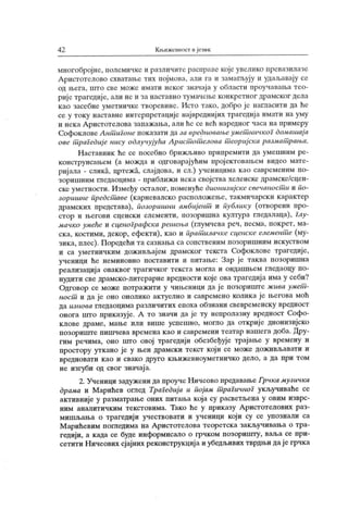 4 2 К њижевност и ј ечнк
многобројне, иолемичке и различите раснраве које увелико нревазилазе
Аристотелово схиатање тих појмова, али га и замагљују и удаљавају се
од љега, што све може имати неког значај а у области проучаваља тео-
рије трагедиј е, али не и за наставно тумачеље конкретног драмског дела
као засебне уметничке творевине. Исто тако, добро је нагласити да ће
се у току наставне интерпретације највреднијих трагедиј а имати на уму
и нек а Аристотелова запажања, али hc се већ наредног часа на примеру
Софоклове Антш гоне показати да за вредновањеумет ничкоГ домашај а
ове т рагедиј е нису одлучујућа Арист от елова т еориј ска размат рања.
Наставник ће се посебно брижљиво припремити да умешним ре-
конструисањем (а можда и одговарајућим пројектовањем видео мате-
ријала - слика, цртежа, слајдова, и сл.) ученицима као савременим по-
зоришним гледаоцима - приближи нека својства хеленске драмске/сцен-
ске уметности. Између осталог, поменуће дионизијске свечаностш и по-
зоршине предстшве (карневалско расположење, такмичарски к арактер
драмских представа), позоршини амбиј ент и публику (отворени про-
стор и његови сценски елементи, нозоришна култура гледалаца), Глу-
мачко умеће и сценоГрафска решења (глумчева реч, песма, покрет, ма-
ска, костими, декор, ефекти), као и прат илачке сценске елемент^е (му-
зика, плес). Поредећи та сазнања са сопственим позоришним искуством
и са уметничким доживљај ем драмског текста Софоклове трагедије,
ученици ће неминовно поставити и питање: Зар је таква позоришна
реализациј а оваквог трагичког текста могла и ондашњем гледаоцу по-
нудити све драмско-литерарне вредности које ова трагедија има у себи?
Одговор се може потражити у чињеници да ј е позориште ж ива умет -
ност и да је оно онолико актуелно и савремено колика је његова моћ
да изнова гледаоцима различитих епоха обзнани свевременск у вредност
онога што приказује. А то значи да је ту непролазну вредност Софо-
клове драме, мање или више успешно, могло да открије дионизијско
позориште пишчева времена к ао и савремени театар нашега доба. Дру-
гим речима, оно што овој трагедији обезбеђује трајање у времену и
простору уткано је у њен драмски текст који се може доживљавати и
вр едн оват и к ао и свак о друг о к њ иж евноум ет нич к о дел о , а да при т ом
не изгуби од свог значај а.
2. Ученици задужени да проуче Ничеово предавање Грчка музичка
драма и Марићев оглед ТраГедија и појам т раГичноГ укључиваће се
активније у разматрање оних питања која су расветљена у овим изврс-
ним аналитичким текстовима. Тако ће у прик азу А ристотелових раз-
мишљања о трагедији учествовати и ученици који су се упознали са
М арићевим погледима на А ристотелова теоретск а зак ључивања о тра-
г едији, а к ада се буде информисало о грчком позоришту, ваља се при-
сетити Ничеових сјајних реконструкциј а и убедљивих гврдњи дај егрчка
 