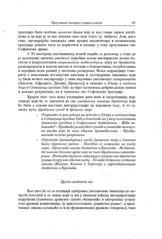 Проучавање траге дије у средњој школи 43
трагедиј а била особена музичка драма која је као таква заувек изгуб-
љена и од које је за нас сачуван само њен текст, тј . либрето. Али, исто
тако, одговарајућа запажања ових врсних аналитичара и познавалаца
трагедије уопште могу се користити и касније у току проучавања ове
Софоклове драме.
3. Уз свестрану наставникову помоћ водиће се разговор о томе да
ј е целокупна античка уметност највећим делом инспирисана веома бо-
гатом и испреплетаном националиом мит ологијом, којој по бројности,
разноврсности и лепоти митова и легенди о бож анствима, полубоговима
и херојима нема равних у светским размерама. Ваља садржајније гово-
рити о неколиким истакнутим митск им и легендарним ликовима кој и
су били вечита инспирација у свим видовима уметничког стваралаштва
(А полон, А фродита, Дионис, Прометеј) и свакако о Едипу и његовој
деци и Седморици прот ив Тебе од чијег познавања добрим делом зависи
и ваљано разумевање па и тумачење ове Софоклове трагедије.
Крајем овог часа ваља ученицима дати нове и оперативниј е под-
стицаје који ће се односити на оне умет ничке чиниоце т раГедиј е који
ће бити у основи наставне интерпретације на наредном часу. А то су,
овога пута, т раГичк и сукоб и драмска лица:
- Осврнит есеj oui ј едном на легендео Едипу и њеГовој деци
и Седморици прот ив Тебеи доведит еих у везу са основним
драмск им сук обом у Софокловој А нт игоони. - Ш т а за-
паж ат е?- Прат ит еразвој т ог сукоба иук аж ит ена кључ-
на мест а кој а i a чине ст ално драмат ичним. - Прот у-
м ачит е њеГово р азреш ење.
- Одредит е драмат уршку улогу драмских лица у Главном
т оку т раГичке радње. - Посебно се осврнит е на улоГу
хора. - Проучит еликовеА нт игонеи Креонт а. - И стшкни-
т ењихове духовнецрт екој еих чине т раГичким карак т е-
рима. - Издвој т едрамскесит уациј еу кој има ови т раГични
јунаци делују као обичниљуди. - Уочит едоприносост алих
ликова (Исмене, Х емона u Tupecuj e) у карак т еризациј и
А нт иГоне и Креонт а.
Други насшавни час
К ао пгго ће се са позиција одабраних уметничких чинилаца по по-
треби посезати и за онима који су им у оваквом вођењу интерпретације
подређени (тумачење драмског сукоба обухватиће и унутрашње устрој-
ство драмске композиције, тј . аристотеловско „јединство радње"
, а проу-
чавање ликова ослањаће се и на функционално драмско говорење), тако
 