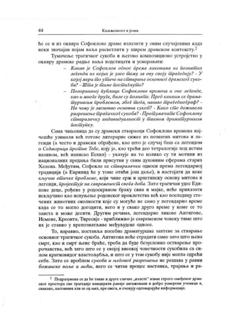 4 4 Кљиженност ијезик
ће се и из оквира Софоклове драме излазити у оним случајевима када
неки значајан појам ваља расветлити у ширем драмском контексту.2
Тумачење трагичког сукоба и његово композиционо устројство у
ок в ир у др а м ск е р адњ е в аљ а н одст и ц ат и и усм ер ав ат и :
- К акав ј е Софоклов однос прсма ликовима из познат их
лсгснди из кој их јс узсо т сму за ову своју т рагедију? - У
к ојој мери т о ут иче на ст варањс основног драмског суко-
ба? - Шт ај е т имс пост игнут о?
- П озоршиној публици Софоклова времена и ове леГенде,
као и мноГе друГе, билесу познат с. Пред каквим се драма-
т уршк им проблемом, због т оГа, нашао т раГсдиоГраф? -
На нему ј е засновао основни сукоб? - К ак о ст е дож ивели
разрешсњет рагичкоГсукоба?-Прот умачит еСофоклову
ст варалачку индивидуалност у т аквом драмат уршком
пост упк у .
Сама чињеница да су драмски ствараоци Софоклова времена нај-
чешће узимали већ готове литерарне сижее из познатих митова и ле-
генди (а често и драмски обрађене, као што је случај баш са легендом
о Седморици прот ив Тебе, коју ј е, к ао трећи део тетралогије под истим
називом, већ написао Есхил) - указује на то колико су ти мотиви из
националних предања били присутни у свим духовним сферама старих
Х елена. Међутим, Софокле се ст варалачки односи према легендарној
традицији (а Еврипид ће у томе отићи још даље), и настојати да неке
кључне ет ичке проблеме, који чине срж и архетипску основу митова и
легенди, пројект ује на савременост свога доба. Зато трагичан удес Еди-
пове деце, рођене у родоскрвном браку сина и мајке, неће приказати
искључиво као испуњење родовског проклетства већ као последицу сте-
чених животних околности кој е су могуће не само у легендарно време
к ада се т о м огл о дог оди т и , н ег о и у свак о др у г о вр ем е у к ом е се т о
заиста и може десити. Другим речима, легендарне ликове А нтигоне,
Исмене, Креонта, Тиресије - приближио је савременом човеку гиме што
их је ставио у препознатљиве међуљудске односе.
То, наравно, поставља посебне драматуршке захтеве за стварање
основног трагичког сукоба. Антигона неће страдати само зато пгго њена
смрт, као и смрт њене браће, треба да буде безусловно остварење про-
рочанства, већ зато што се у свој ој високој човечности сукобила са си-
лом кратковидог властољубља, и што се у том сукобу није могла одрећи
себе. Зато се проблем сукоба и њеГовоГ разрешења не решава у равни
бож анске воље и Mohu, него се читав процес настанка, трајања и ра-
2 Подразумеваседаheтаквеи друге сличне„излете" изван строго омеђеног драм-
ског простора ове трагедиј е иницирати раниј е ангаж овани и добро усмерени ученици и,
свакако,наставник али се од н.их, npe свега, и очекују одговарајуће информације.
 