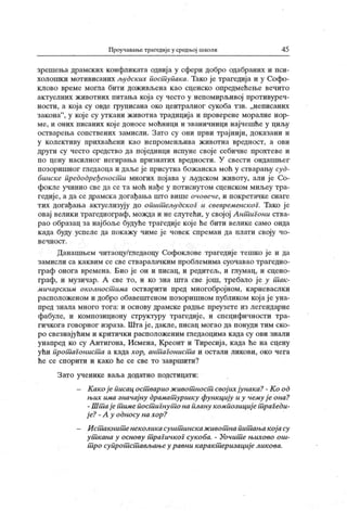 Проучавање трагедије у средњој школи 45
зрешења драмских конфликата одвија у сфери добро одабраних и пси-
холошки мотивисаних људских пост упака. Тако је трагедиј а и у Софо-
клово време могла бити доживљена као сценско опредмећење вечито
актуелних животних питања која су често у непомирлл вој противуреч-
ности, а која су овде груписана око централног сукоба тзв. „неписаних
закона"
, у које су уткани животна традиција и проверене моралне нор-
ме, и оних писаних кој е доносе моћници и званичници најчешће у циљу
остварења сопствених замисли. Зато су они први трајнији, доказани и
у к олективу прихваћени к ао непроменљива ж ивотна вредност, а ови
други су често средство да пој единци испуне своје себичне прохтеве и
по цену насилног негирања признатих вредности. У свести ондашњег
позоришног гледаоца и даље је присутна божанска моћ у сгварању суд-
бинске предодређеност и многих појава у људском животу, али је Со-
фокле учинио све да се та моћ нађе у потиснутом сценском миљеу тра-
гедије, а да се драмска догађања што више очовече, и покретачке снаге
тих догађања актуелизују до општ ељудског и свевременског. Тако је
овај велики трагедиограф, можда и не слутећи, у својој Ант игони ства-
рао образац за најбоље будуће трагедије које ће бити велике само онда
к ада буду успеле да покажу чиме је човек спреман да плати своју чо-
в е ч н о с т .
Данашњем читаоцу/га едаоцу Софоклове трагедиј е тешко је и да
замисли са к ак вим се све стваралачк им проблемима суочавао трагедио-
граф онога времена. Био је он и писац, и редитељ, и глумац, и сцено-
граф, и музичар. А све то, и ко зна пгга све још, требало је у т ак-
мичарским околностшма остварити пред многобројном, карневаслки
расположеном и добро обавештеном позоришном публиком кој ај е уна-
пр ед зн ал а м н ог о т ог а: и осн ову др ам ск е р адњ е п р еу з ет е и з л ег ен дар н е
фабуле, и композициону структуру трагедије, и специфичности тра-
гичкога говорног израза. Шта ј е, дакле, писац могао да понуди тим ско-
ро свезнајућим и критички расположеним га едаоцима када су ови знали
унапред ко су А нтигона, Исмена, Креонт и Тиресија, када ће на сцену
ући прот агонист а а када хор, антшгонист а и остали ликови, око чега
ће се спорити и к ако ће се све то завршити?
З ато ученике ваља додатно подстицати:
- К ак о ј е писац ост варио ж ивот ност свој их јунак а? - К о од
њих има значај ну драмат уршку функ цију и у чему ј е она?
- Шт а ј ет имепост иГнут о на плану композициј е т раГеди-
ј е? - А у односу на хор?
- И ст акнит енеколикасушт инскаж ивот на пит ањакој асу
ут кана у основу т рагичког сукоба. - Уочит е њихово oui-
т ро супрот ст ављањеу равни карак т еризациј е лик ова.
 