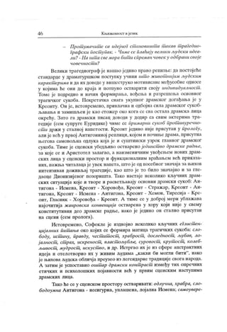 4 6 К њижевност ијезик
- Прот уманит с са udcj noi ст ановишт а т акав т раГедио-
Графск и пост упак. - Чимс се плаћају вемик и људск и идса-
ли?- На шт а свемора бит и спремаи човек у одбрани свој е
чо вечн о ст и ?
Велики трагедиографј е нашао једино право решење: да постојеће
стандарде у драматуршком поступку учини шт о живот ниј им људским
каракт ерима и да их доведе у вишеструко мотивисане међусобне односе
у којима ће они до краја и потиуно остварити своју индивидуалност .
Томе је подредио и начин формирања, вођења и разрешења основног
трагичког сукоба. Покретачка снага укупног драмског догађања је у
Креонту. Он је, истовремено, привлачна и одбојна сила драмског сукоб-
љавања и замишљен ј е к ао стожер око кога се сва остала драмск а лица
ок рећу. Зато га драмск и писац доводи у додир са свим актерима тра-
гедије (сем супруге Еуридике) чиме се примарни сукоб прот ивуречно-
ст и држи у сталној напетости. Креонт једино није присутан у пролоГу,
али је већ у првој А нтигониној реплици, кој ом и почиње драма, присутна
његова самовољна одлука која је и суштински узрок главног драмског
сукоба. Тиме је сценски убедљиво остварено ј единст во драмске радње,
за које се и Аристотел залагао, а наизменичним увођењем нових драм-
ских лица у сценски простор и функционалним враћањем већ приказа-
них, иажња чигалацаје увек напета, што је од посебног значај а за њихов
интензиван доживљај трагедиј е, као што је то било значајно и за гле-
даоце Дионизијевог позоришта. Тако настаје неколико кључних драм-
ских ситуација које и творе и расветљавају основни драмски сукоб: А н-
тигона - Исмена, Креонт - Х оровођа, Креонт - Стражар, Креонг - А н-
тигона, Креонт - Исмена - А нтигона, Креонт - Хемон, Тиресиј а - Кре-
онт, Гласник - Х оровођа - К реонт. А тиме се у доброј мери ублажава
најочитија жанровска конвенциј а остварена у хору који није у свему
конститутивни део драмске радње, иако је једино он стално присутан
на сцени (сем пролога).
Истовремено, Софокле је издвојио неколико кључних еГзист ен-
циј алних питшња око којих се формира матица трагичких сукоба: сло-
боду, ист ину, правду, чест ит ост , храброст , доследност , љубав, ло-
ј алност , ст рах, искреност , власт ољубље, суровост , крут ост , колеб-
љивост , мудрост , искуст во, и др. Истргао их ј е из сфере апстрактних
идеја и отелотворио их у живим људима „какви би могли бити"
, иако
ј е њихова људска обличј а преузео из легендарне традиције свога народа.
А затим је успоставио oiuiTiap драмски конт раст између тих опречних
етичких и психолошких појавности већ у првим сценским наступима
др ам ск их л и ц а.
Тако ће се у сценском простору остваривати: одлучна, храбра, сло-
бодоумна А нтигона - несигурна, уплашена, лој ална Исмена; самоувере-
 