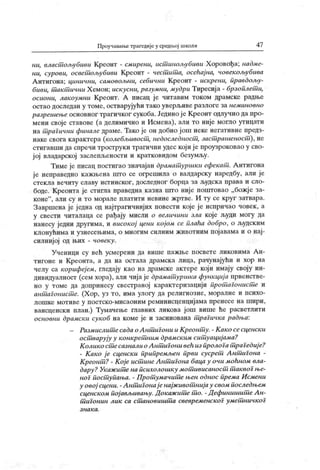 Проучава1Бе трагедије у средп.ој школи 47
ни, власт ољубиви Креонт - смирени, ист инољубиви Х оровођа; надме-
ни, сурови, освет ољубиви Креонт - чест ит а, осећај на, човекољубива
А нтигона; цинични, самовољни, себични К реонт - искреии, правдољу-
биви, т ак т ични Х емон; искусни, разумни, мудри Тиресиј а - брзоплет и,
осиони, лакоумии Креонт. А пнсац је читавим током драмске радње
остао доследан у томе, остварујући тако уверљиве разлоге за неминовно
разрешење основног трагичког сукоба. Једино је Креонт одлучио да про-
мени своје ставове (а делимично и Исмена), али то није могло утицати
на т рагични финале драме. Тако је он добио ј ош неке негативне предз-
наке свога карактера (колеблшвост , недоследност , заст рашеност ), не
стигавши да спречи троструки трагични удес који ј е проузроковао у сво-
ј ој владарској заслепљености и кратковидом безумљу.
Тиме је писац постигао значајан драмат уршки ефекат . А нтигона
ј е неправедно кажњена што се огрешила о валдарску наредбу, али је
стекла вечиту славу истинског , доследног борца за људск а права и сло-
боде. Креонта је стигла праведна казна што није поштовао „божј е за-
коне"
, али су и то морале платити невине жртве. И ту се круг затвара.
Завршена је једна од најтрагичнијих повести које ј е испричао човек , а
у свести читалаца се рађају мисли о величини зла које људи могу да
нанесу једни другима, и високој цени којом се плаћа добро, о људским
клонућима и узнесењима, о многим силним животним појавама и о нај-
силнијој од њих - човеку.
Ученици су већ усмерени да више пажње посвете ликовима А н-
тигоне и Креонга, а да на остала драмска лица, рачунајући и хор на
челу са корифеј ем, гледају као на драмске актере који имају своју ин-
дивидуалност (сем хора), али чија је драмат уршка функциј а првенстве-
но у томе да допринесу свестраној карактеризацији прот агонист е и
ант аГонист е. (Х ор, уз то, има улогу да религиозне, моралне и психо-
лошке мотиве у поетско-мисаоним реминисценцијама пренесе на шири,
вансценски план.) Тумачење главних ликова још више ће расветлити
основни драмск и сукоб на коме је и засниована т раГичка радња:
- Размислит есада о А нт иГони и К реонт у. - К ак о сесценск и
ост варују у конкрет ним драмск им сит уациј ама?
К олико ст есазналио А нт игони већ из пролога т раГедиј е?
- К ако ј е сценск и припремљен први сусрет А нт игона -
КреонСп? - К ој е ист ине Ант иГона баца у очи моћном вла-
дару ? Укаж ит е на психолошку мот ивисаност .т аквоГње-
ног пост упања. - Прот умачит е њен однос према И смени
у овој сцени. -А нтип онај енајж ивот нијау свом последњем
сценск ом пој ављивању. Док аж ит е т о. - Д ефинишит е А н-
т иГонин лик са стм новишт а свевременск оГ уметш ичк оГ
з н а к а .
 