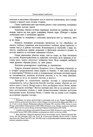 Српске народнетужбалице. 3
основом и мисаоним обрасцима, к ао и општом семантиком, што такође
г о во р и у н р и л о г љен е в ел и к е ст ар и н е.
Свака тужбалица има три главнајунака: саму тужилицу, покојника
и ви н о вни к а њ ег ов е смр т и .
Туж илица обично почише нарицање ж албом на судбину кој а из-
ненада задеси њу или друге покојнику блиске људе. (Говори о својим
осећаљима или о осећањима других).
Обраћа се покојнику с извесним прекором што је занемео, urro
ј е не гледа.
Похвала покојника непосредно проистиче из тог обраћања, из
личног осећања тужилице или колективног осећања према мртвоме, а
самим тим је и дубоко емотивна. Конципирана је најчешће у виду ан-
титезе, поређељем сјајних моралних и физичких к валитета ј унак а за
њ е г о в а ж и в о т а с а њ е г о в и м с а д а ш њ и м с т а њ е м .
Осуда виновник а убиства може, али не мора, да буде последњи
део песме. К арактеристични су, међутим, туговање целе природе и ма-
совни плач, општа обузетост осећањем бола. Њен оквирни амбиј ент
чини драмска обредна радња, тј. опис радље.
Лексичка разноврсност тужбалице је ограничена.
Тужење поводом преноса Лазаревог тела у Раваницу пој ављује се
у четири5 средњовековна списа којима се бавимо. У три списа јављају
сепанегирици.6Начин на који су конциповани одговара поетици народ-
н е к њ и ж евн о ст и , ус м ен ом п о ет ск о м си ст ем у и т о н а сви м н и во и м а .
Очигледно ј е да ј е из усменог система и преузет.
Трагајући за елементима народне поезиј е у средњовековној
књижевности, већ ј е Драгутин К остић посебну пажљу обратио на сег-
менте списа о кнезу Лазару кој и се баве догађајима после битке, наиме
после Лазареве погибије.7Његов основни циљ био је да докаже посто-
јање десетерачких стихова у овим средњовековним списима насталим
непосредно после К осовске битке, а самим тим да укаже и на старину
десетерачке народне поезије.
5 Наводимо их према хронологији и насловима које је дао ЂорђеТрифуновић у
књизи Српски средњовековни списи о кнезуЛазару и косовском боју, К рушевац 1968. А то
су: Слово о кнезу Лазару Пат ријархаДанила III (крај 1392, почетак 1393); Слово о кнезу
Лазару непознат оГ Раваничанина (1392-1398); Похвала кнезу Лазару монахињеЈефимиј е
(1402),Вршемислни кнезу Лазару А ндонијаРафаила Епакт ит а (1419-1420).
6 СлужбакнезуЛазарунепознат оГписца(после1402);ПохвалнословокнезуЛазару
непознат ог писца (1403-1404);Нат писнамраморном ст убу на Косову (1404).
7
Драг. Костић, Ст арост народног епског песништ ванашеГ, Јужнословенски фи-
лолог, кн>. XII, Београд, 1933, стр. 21-41. В. и Светозара Матића (Hoeu огледи о нашем
народном епу, Нови Сад 1972, стр. 163-194), кој и у средњовековним списима види остатке
у см е но г , дво р ск о г п ева ња .
 