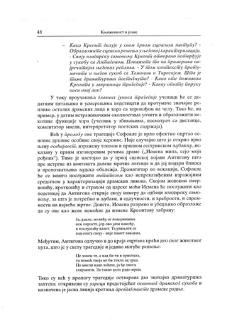 4 8 К њижевиост ијезик
- Како Крсонт делуј е у свом првом сценском наст упу? -
Образлож ит есценскарешењау нл'говој карак т еризациј и.
- Своју владарску самовољу К реонт от ворено Пот врђуј е
у сук обу са А нт игоном. П ок аж ит е т о на примерима на-
јречит иј их његових реплика. - У т ом конт ек ст у прот у-
мачит е и његов сукоб са Хемоном и Тиресиј ом. Шт а ј е
т име драмат уршки пост игнут о? - К ако ст е дож ивели
Креонт а у завршници т раГедиј е? - К акву општ у поруку
носи овај лик ?
У току ироучавања Главних јунака т раГедије ученици ће се до-
датним питањима и усмерењима лодстицати да протумаче значајне ре-
плике осталих драмских лица и хора са хоровођом на челу. Тако ће, на
пример, у датим истраж ивачк им околностима уочити и образлож мти не-
колике функције хора (учесник у збивањима, посматрач са дистанце,
коментатор мисли, интерпретатор поетских садржаја).
Већ у пролоГу ове трагедије Софокле је врло ефектно оцртао ос-
новне духовне особине своје хероине. Н ије случајно што је открио прво
њену осећај ност , изражену топлом и присном сестринском л>убављу, ис-
казану у првим изговореним речима драме („Исмена мила, сејо моја
рођена"
). Тиме је настојао да у првој сценској појави Антигону што
пре истргне из контекста далеке мрачне легенде и да јој подари блиска
и препознатљива људска обележја. Драматичар по вокацији, Софокле
ће се вешто послужити ант ит езом као непревазиђеним изражајним
средством у карактеризацији драмских ликова. Својом женском смер-
ношћу, кроткошћу и страхом од царске моћи Исмена ће послуж иги као
подстицај да А нтигона открије своју намеру да одбаци владарску само-
вољу, за urra ј е потребно и љубави, и одлучности, и храбрости, и спрем-
ности на највеће жртве. Доиста, Исмена разумно и убедљиво образлаже
да су оне као жене немоћне да измене Креонтову забрану:
Ја, дакле, молићу се покој ницима
нек опросте.јер ово ј ачи намећу,
и послушаћу власт.Таупињати се
над снагу свој у - ниј е памет никак ва.
Међутим, А нтигона одлучно и до краја оцргавакраћидео свог животног
пута, што је у свету грагедије и једино могуће решење:
Не зовем те, а к ад би ти и пристала,
та помоћ твој а не би текла од срца.
Но мисли како хоћеш,ј а ћу онога
сахранити. Затак во дело радо мрем.
Тако су већ у прологу трагедије остварена два значајна драматуршка
захтева: откривени су узроци предстојећег основноГ драмског сукоба и
назначенај ејасна линија кретања прот аГонист е драмске радње.
 