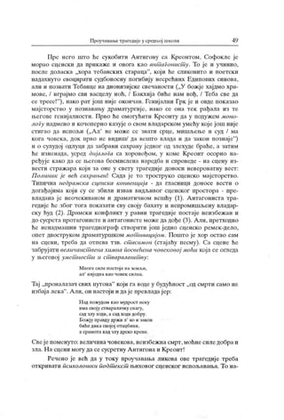 Проучаваше трагеднје у средп.ој школи 49
Пре него што he сукобити А нтигону са Креонтом, Софокле је
морао сценски да прикаже и овога као ант агонист у. То је и учинио,
после доласк а „хора тебанских стараца"
, кој и he сликовито и поетски
надахнуто евоцирати судбоносну погибиј у несрећних Едипових синова,
али и позвати Тебанце на дионизијске свечаности („У божје хајдмо хра-
мове, / играјмо сви васцелу ноћ, / Бакхиј а биће нам вођ, / Теба све да
се тресе!
"
), иако рат још није окончан. Генијални Грк је и овде пок азао
мајсторство у познаваљу драматургиј е, иако се она тек рађала из те
његове гениј алности. Прво he омогућити Креонту да у подужем моно-
логу надмено и кочоперно к азује о свом владарском умећу које још није
стигао да испољи („Ал' не може сс знати срце, мишљеље и суд / ма
кога човек а, док прво не видиш/ да вешто влада и да закон познај е"
)
и о сулудој одлуци да забрани сахрану једног од злехуде браће, а затим
ће изненада, усред дијалоГа са хоровођом, у коме Креонт осорно на-
ређује како да се љегова бесмислена наредба и спроведе - на сцену из-
вести страж ара кој и за оне у свету трагедије доноси невероватну вест:
П олиник ј е eeh сахрањен Сада ј е то троструко сценско мајсторство.
Типична недрамска сценска конвенција - да гласници доносе вести о
догађајима који су се збили изван видљивог сценског простора - пре-
владана ј е неочекиваном и драматичном вешћу (1). А нтагониста тра-
гедије ће због тога показати сву своју бахату и непромишљену владар-
ску ћуд (2). Драмски конфликт у равни трагедије постаје неизбежан и
до сусрета протагонисте и антагонисте може да дође (3). Али, претходно
ће ненадмашни трагедиограф створити ј ош једно сценско ремек-дело,
опет двоструком драматуршком мот ивацијом. Пош го је хор остао сам
на сцени, треба да отпева тзв. ст асимон (стајаћу песму). Са сцене ће
забрујати величанст вена химна посвећена човековој моћи која се огледа
у његовој умет ност и и ст варала/ит ву:
Многе силе постој е на земљи,
ал
'
ниј една као човек силиа.
Тај „проналазач свих путова" који га воде у будућност „од смрти само не
избаја лека". А ли, он настоји и даје превладај ер:
Н ад пожудом као мудрост неку
има свој у стваралачку сиагу,
сад злу ходи, а сад ходи добру.
Божју правду држи л' ко и закон
бићедика својој отаџбипи,
а ср ам от а к ад зл у дрск о к р е н е.
Свеј епоменуто:величиначовекова,неизбежнасмрт,моћнесиледобраи
зла. Н а сцени могу да се сусретну А нтигона и К реонт !
Речено је већ да у току проучавања ликова ове трагедије треба
откривати психолошки подт ек ст њиховог сценског испољавања. То на-
 