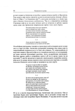 5 0 Кн>ижевност ијезик
рочито важ и за А нтигону и посебно у драматичном сукобу са Креонтом.
Хор доиста није могао одолети њеном величанственом изгледу („Коле-
бам се! Није л' то божански лик?"
), али њени посгупци су у свему људ-
ск и и т анано психолошк и мотшвисани. Ч ак и у сликовитом казивању
Стражара који ју ј е на делу затекао дата је потресна и дубоко људска
сцена к ада она проналази оскрнављено мртво тело свога брата:
Тек вихор мину после дуга времена,
кад ето девој ке где горко закука
к о пт и ц а гл асо м т а н а н им . к ад у гл ед а
гнездашце пусто, празан лежај без млади' .
И она, к ад мртваца гола примети,
зај ауче, а оне страшним клетвама
све проклињаше кој и то учинише.
(...)
А ми, кад све то видесмо, потрчимо
и склептамо је, ал'
ј е ништа не би страх.
Ослобођена унутрашњетензије и страхајер јевећ остварила дело закој е
сме и у смрт да пође, А нтигона супериорно доминира над свима који су
запрепашћени сазнањем да је то баш она учинила. То запрепашћењеј е
нарочито видно у Креонту који се и у говорном контакту са саговорници-
ма једва сналази (реплицира кратким, често неодређеним питањима).
Његову царску срџбу и повређену суј ету („И ти се дрзну закон тај да
погазиш?"
) она ће иронично и пркосно омаловажити, надмоћно доказу-
јући дајету сулуду одлуку изрекао ипак овоземаљски смртник ,и славиће
неписане бож анскезаконе који су трајниј и и од саме смрти:
Та ваљда не даде ми Див ту наредбу,
ни Правда, сустанаркадоњих богова
ш т о људм а о ве п ост ав иш е зако не .
Не сматрах тако јаком твоју наредбу
да божј е, неписане, сталне законе
претећи може;ти си ипак смртан створ.
(...)
Та знала сам дамрети морам, како не?
П а да и не нареди ти. Но, умрем ли
пре времена, то ко добит само узимам.
Ко ж иви као ј а, у многим јадима,
зар не би н>ему смрт спасењедонела?
Па и ј а нећу ж алити ако дочекам
овакав удес. А ли да сам поднела
да мој е мај ке син без гроба иструне,
е, то бих жалила; ал
'
за смрт не марим.
И гу се у свести гледалаца/читалаца Антигонин лик умнож ава. Она ј е
трагична ћерка ј ош трагичнијег Едипа, али и печална сестра која не
оплакује само свог несрећног брата Полиника. У њој има нечег и од оне
 