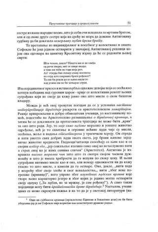 Проучаван>е трагедије у средљој школи 5 1
сестреизнашенароднепесме,штојесебиочиископалазамртвимбратом,
али и од сваке друге сестре која на срећу не мора да дож иви А нтигонину
судбину да би доказала немерљиву љубав према брат у.
То претапаље из индивидуалног и посебног у колективно и опште
Софокле heјош једном остварити у значајној Антигониној реплици ко-
ј ом она одговара на циничну Креонтову изј аву да ће се радовати њеној
см р т и :
Шта чекаш, дакле? Н ишта ми се не свиђа
од речи твој их, нит се свиде икада;
а тако ни теби не годи мој а реч.
А л' от куда бих лепшу славу постигла
но отуд што сахраних брата рођеног?
Тасви би рекли да се њимамили то
кадјезика им не би затварао страх.
Изапојединачног пркосаи истинољубљаодважнедевојкекојасеосећакао
потпун победник над суровим царем - крије се колективни револт њених
суграђана кој и не смеју да кажу јавно оно што мисле о свом бахатом
вл адар у .
Можда је већ овај тренутак погодан да се у условима наст авне
инт ерпрет ације т рагедиј е раскрсти са аристотеловском хамартшј ом.
Раниј е припремљени и добро обавештени ученици, уз наставникову по-
моћ, подсетиће на А ристотелово размишљаље о т рагичној кривици, а
затим ће се доказивати да протагониста трагедије не може бити „крив"
за оно што ради. Јер, то ниј е само ibei oeo морално и уопште ж ивотно
одређење, већ је то схватаље и огромне већине људи чије су мисли,
осећања, жеље и надања оп1елоп1ворени у трагичком хероју. Он страда
и пати уместо свих добрих људи овога света, јер брани њихове зајед-
ничке животне вредности. Гледаоци/читаоци саосећају са њим као и са
својим алт ер ei o, „јер сажаљење изазива само онај ко незаслужено пати
а страх онај ко је нама самима сличан"
(Аристотел). Антигона ј е из-
вршила високо морални чин зато што га сматра својом часном дуж-
ношћу и што је имала храбрости да га испуни по сваку цену. И њени
суграђани интимно мисле као и она, али немају одважности ни да кажу
гласно то што мисле, а к амоли да га остваре. Она, дакле, „нити пада
у несрећу због свој е злоће и свог неваљалсгва,,, нити „због неке по-
грешке (кривице)
"
, него управо због изузет них људских врлина које
творе њено карактерно језгро и због којих је једино могла остварити
своју одлуку („За љубав, не за мржњу, ја сам рођена!"
). А само такви
појединци могу бити прот агонист и правет раГедије? Уосталом, учени-
цима се може скренути пажња и на то да је у светској литератури (на-
3 Овде ни судбинска кривица (проклетство Едипове и Јокасгинедеце) не би била
убедљивајерје ни Софокле није користио као конституент драмске радње.
 