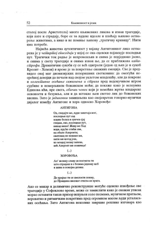 52 К њижевност ијезик
сталој после Аристотела) много кљижевних ликова и изван трагедије,
који пате и страдају, боре се за људске идеале и плаћају њихово оства-
рење ж ивотима, а нико и не помиње њихову „трагичну кривицу
". Н ити
има потребе.
Највећа животна аутентичност у вајању А нтигониног лика оства-
рена ј е у чет врт ој еписодиј и у којој се она сценски појављује последњи
пут. Трагички ток радње је непроменљив и свима ј е подједнако јасно,
и онима у свету трагедиј е и онима изван ње, да се приближава кат а-
ст рофа. Драматични сукоби су се већ одиграли (јед ан од њих је и сукоб
Креонт - Хемон) и времеј е за покрстање снажних емоциј а. Свеје пред-
видео овај маг дионизиј ских позоришних светковина: да омогући не-
срећној девојци да печали над својом уклетом младошћу, али да покрене
и колект ивно осећање саж аљења и ст раха пред недокучивом игром
судбине и немерљивом божанском моћи; да покаже како је велеумна
Едипова кћи, пре свега, обичан човек који је немоћна жртва владарске
осионости и безумља, али и да истакне њен светао лик до божанск их
висина. Зато је јадиковка замишљена као својеврстан говорно-музички
дијалог између Антигоне и хора односно Х оровође:
А Н Т И Г ОН А
Ох, гледајтеме, људи завичај амог,
п осл едњ и пут сад
ходим болна и сунчев сј ај
гледам , е во , п о сл едњ и пу т ,
никад више! Живу ме Х ад
води, куд he отићи сви,
на обалеА херонта;
с в ат о в а ц н е п е в а ш е м и ,
нити ми когодјош,
ко младој песму запева,
већ Ахеронт ми ложница!
(...)
Х О Р О В О Ђ А
А л' велику славу си постигла ти
што страдаш и с бозимаједнаку коб
и жива и покојнаделиш.
(...)
До крајње ти се смелости попну,
до Правдина високог стигласи прага.
Ако се макар и делимично реконструише могуће сценско извођење ове
трагедије у Софоклово време, може се замислити како је снажан утисак
морао оставит и т ак ав призор испуњен соло песмама, музичк ом прат њ ом ,
вер оватн о и ритмичк им пок рет има пред ог ромном масом људи уст аласа-
них осећања. Зато А нтигона неколике завршне реплик е изговара к ао
 