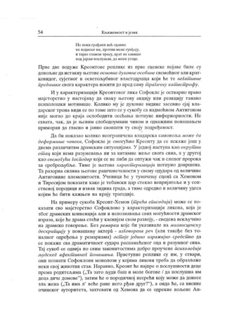 54 К љижевмост и језик
Н о неки грађани већ одавно
не подносеме, против мене гунђају,
и тај но га авом тресу, врат не савише
подјарам послушан, дамени угоде.
Прве две подуже Креонтове реплике из прве сценске појаве биле су
довољнедаистакну његовеосновнедуховнеособинесвемоћног али крат-
ковидог, суј етног и осветољубивог властодршца који ће те негат ивне
предзнаке свога карактера носити до пред саму т рагичну кат аст рофу.
И у карактеризацији Креонтовог лика Софокле је остварио право
мајсторство у настојаљу да сваку његову акцију или реакцију танано
психолошки мотивише. К олико му ј е духовне видике засенио сјај вла-
дарског трона види се по томе што се у сукобу са надмоћном Антигоном
ниј е могао до краја ослободити осећања потпуне инфериорности. Не
схвата, чак , да је њеним слободоумним чином и одваж ним понашањем
приморан да гласно и јавно саопшти ту своју подређеност.
Да би показао колико неограничена владарска самовоља може да
деформише новека, Софокле је омогућио Креонту да се искаже још у
двема различитим драмским ситуацијама. У ј едној наступа као окрут ни
от ац који нема разумевања ни за интимне жеље свога сина, а у другој
као свемогући господар који се не либи да оптужи чак и слепог пророка
за среброљубље. Тиме је његова каракт еризација потпуно довршена.
Та разорна силина његове рашчовечености у свему одудара од величине
А нтигонине племенитости. Ученици ће у тумачењу сцена са Х емоном
и Тиресијом показати како је тебански цар стекао непријатеље и у соп-
ственој породици и изван зидина града, а тиме одредио и величину удеса
којим ће бити кажњен на крају трагедиј е.
На примеру сукоба Креонт-Хемон (т рећа еписодија) може се по-
казати сво мајсторство Софоклово у карактеризацији ликова, која је
због драмских конвенција али и непознавања свих могућности драмског
израза, које ћедрама стећи у каснијем свом развоју, - сведена искључиво
на драмско говорење. Без ремарки које би указивале на мизансценску
дескрипцију у понашању актера - изГоворена реч (али такође без то-
налног одређења у ремаркама) ост аје једино изражајно средст во да
се покаже сва драматичност судара распамећеног оца и разумног сина.
Тај сукоб се одвија по свим законитостима добро проучене психолоГиј е
људскоГ афект ивноГ понашања. Приступне реплике су им, у ствари,
они познати Софоклови монолози у којима ликови треба да образложе
неки свој животни став. Наравно, Креонт ће најпре о послушности деце
према родитељима („Та зато људи баш и моле богове / да послушна им
деца диче домове"
), затим ће о породичној несрећи коју може да донесе
зла жена („Та има л' веће ране него рђав друг?"
), а онда ће, са висине
очинског ауторитета, захтевати од Хемона да се одрекне вољене А н-
 