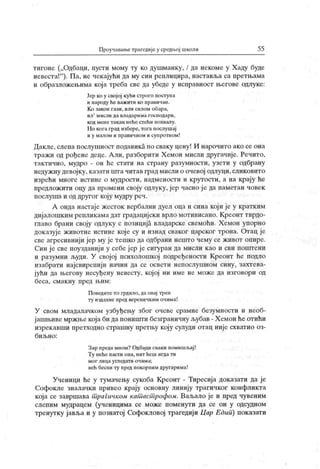 Проучавање трагедије у средњој школи 55
тигоне („Одбаци, пусти мому ту ко душманку, / да некоме у Хаду буде
невеста!"
). Па, не чекајући да му син реилицира, наставља са претњама
и образложењима која треба све да убеде у исправност његове одлуке:
Јер ко у својој кући строго поступа
и пароду ће важити ко правичан.
К о закон гази, или силом обара,
ил
'
м исли да владарима господари,
код мене такав неће стећи похвалу.
Но кога град избере, тога послушај
и у малом и правичном и сунротном!
Дакле, слепа послушност поданика но сваку цену! И нарочито ако се она
тражи од рођене деце. Али, разборити Хемон мисли другачије. Речито,
тактично, мудро - он ће стати на страну разумности, узети у одбрану
недужну девојку, казати шта читав град мисли о очевој одлуци, сликовито
изрећи многе истине о мудрости, надмености и крутости, а на крају ће
предлож ити оцу да промени своју одлуку, јер часно је да паметан човек
послуша и од другог коју мудру реч.
А онда настаје жесток вербални дуел оца и сина који је у кратким
дијалошким репликамадат градацијски врло мотивисано. Креонт тврдо-
главо брани своју одлуку с позиција владарске свемоћи. Хемон упорно
доказује животне истине које су и изнад сваког царског трона. Отац је
све агресивнији јер му је тешко да одбрани нешто чему се живот опире.
Син ј е све поузданиј и у себе јер је сигуран да мисли као и сви поштени
и разумни људи. У својој психолошкој подређености Креонт ће подло
изабрати најсвирепиј и начин да се освети непослушном сину, захтева-
јући да његову несуђену невесту, кој ој ни име не може да изговори од
беса, смак ну пред н.им:
Поведите то грдило, да овај трен
ту издахне пред вереничким очима!
У свом младалачком узбуђењу због очеве срамне безумности и необ-
јашњиве мржње која би да поништи безграничну љубав - Х емон ће отићи
изрекавши претходно страшну претњу коју сулуди отац није схватио оз-
б и љ н о :
Зар преда мном? Одбаци сваки помишљај !
Ту неће пасти она, нит ћеш игда ти
м о г л и ц а у гл едат и о ч им а;
већ бесни ту пред покорним другарима!
Ученици ће у тумачењу сукоба Креонт - Тиресија доказати да је
Софокле зналачки привео крају основну линију трагичког конфликта
која се завршава т рагичком кат аст рофом. Ваљало је и пред чувеним
слепим мудрацем (ученицима се може поменути да се он у одсудном
тренутку јавља и у познатој Софокловој трагедији Цар Едип) показати
 