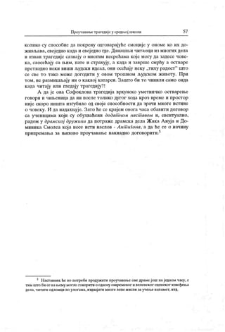 Проучавање трагедијеу средњој школи 57
колико су способне да покрену одговарајуће смоције у ономе ко их до-
живл>ава, свеједно када и свеједно где. Данашњи читаоци из многих дела
и изван трагедије сазнају о многим несрећама које могу да задесе чове-
ка, саосећају са њим, пате и страхују, а када и заврше смрћу а остваре
претходно неки виши људски идеал, они осећају неку „тиху радост" птго
се све то тако може догодити у овом трошном л>удском животу. При
том, не размишљају ни о каквој катарси. Запгго би то чинили само онда
када читају или гледају трагедију?!
А да је ова Софоклова трагедија врхунско уметничко остварење
г овор и и чињ ениц а да ни п осл е т олик о ду г ог хода к р оз вр ем е и п р ост ор
ниј е скоро ништа изгубило од своје способности да зрачи многе истине
о човеку. И да надахњуј е. Зато ће се крајем овога часа обавити договор
са ученицима који су обухваћени додат ном наст авом и, евентуално,
радом у драмској дружини да потраже драмска дела Жака Ануја и До-
миника Смолеа која носе исти наслов - Ант игона, а да ће се о начину
припремања за њихово проучавање накнадно договорити.5
5 Наставник he по потреби продужити проучавањеоведрамејош наједном часу, с
тим што би се нањему могло говоритио односу савременог и хеленског сценског извођења
дела, читати одломци по улогама, издвај ати многе лепемисли заучење напамет, итд.
 