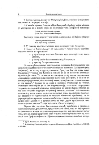 4 К њижевност иј език
У Слоиу и К незу Лчзчру од П ашриј архаД анила нашао ј е наралеле
стиховима из народне поезије.
1.У молби којом се Стефан и Вук Лазаревић обраћају мајци Милици
уз упозорење да је дошло време да се пренесе тело Лазарево у Раваницу:
О мати, ис л-kno ecrt ни строино
И ot i>Бога и от!ј члов-кга >зазорно,
Костић је уочио изразиту сличност са стиховима из Вукове збирке:
Од Богај е велика грехота,
А од људи зазор и срамота.
2. У тужењу књегиње Милице када дочекуј е тело Лазарево.
У Слову о К незу Лазару od нспознат оГ Раваничашша народне
ст и х о ве н ал аз и н а т р и м ест а :
- у тужбалици књегиње Милице када дочекује тело кнеза
Лазара,
- у плачу самог Раваничанина надЛазаром, и
- у тужењу Лазаревих синова.
Не поричући сличност ових плачева са плачем Богороматере над
Христом (код Непознатог Раваничанина) и са псалмимаДавидовим (код
Јефимије), на шта су и други указивали, Драгутин Костић прати текст
М иличиног тужења над К незом и запажа да се он незнатно разликуј е
од списа до списа. То га наводи на зак ључак да су писци савременици
„запамтили Миличин имнровизован плач само као факт, а сами су га
после репродуковали, сваки на свој начин, чувајући само основни мотив
и тон његов".8 Доказе да се ради о народној тужбалици не тражи,
очигледно сматрајући да се они подразумевају, те се само спорадично
задржава на понекој мотивској асоцијацији на епику Вукове збирке, да
би своје откриће подредио метричкој анализи „стихова" које опширно
н ав оди , и у ш ест дот ада п о зн ат и х к осо вск их сп и са пр он ал ази о десет ер
-
це. Посебно се задрж авајући на анализи Миличине туж балице, он се
усредсређује на трагање за декасилабичким стихом, признаједа над њим
врши мало „насиље"
; а притом губи из вида „дужи тужбалички стих
наше народне поезије"9, који му списи обилато пружају.
Управо због тога што Костић свом открићу тужбалица у списима о
кнезу Лазару није,рекло би се, придао довољан значај,што им нијепришао
са становишта жанра, што њихово усмено порекло није анализирао из тог
угла, што је, најзад од времена када се њима бавио прошло више од пола
века, те се број пронађених и објављених косовских списа повећао, а извр-
8 Драг. Костић,нав. дело,стр.32.
9 В.СветозарПетровић,Облик itсмасао,Матицасрпска,НовиСад1986,стр.364-382,
и 383 -430.
 